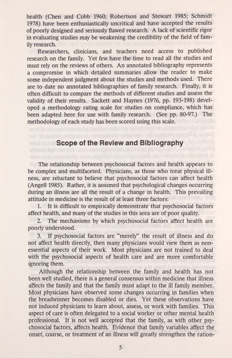 health (Chen and Cobb 1960; Robertson and Stewart 1985; Schmidt 1978) have been enthusiastically uncritical and have accepted the results of poorly designed and seriously flawed research. A lack of scientific rigor in evaluating studies may be weakening the credibility of the field of fam¬ ily research. Researchers, clinicians, and teachers need access to published research on the family. Yet few have the time to read all the studies and must rely on the reviews of others. An annotated bibliography represents a compromise in which detailed summaries allow the reader to make some independent judgment about the studies and methods used. There are to date no annotated bibliographies of family research. Finally, it is often difficult to compare the methods of different studies and assess the validity of their results. Sackett and Haynes (1976, pp. 193-198) devel¬ oped a methodology rating scale for studies on compliance, which has been adapted here for use with family research. (See pp. 80-97.) The methodology of each study has been scored using this scale. Scope of the Review and Bibliography The relationship between psychosocial factors and health appears to be complex and multifaceted. Physicians, as those who treat physical ill¬ ness, are reluctant to believe that psychosocial factors can affect health (Angeli 1985). Rather, it is assumed that psychological changes occurring during an illness are all thej result of a change in health. This prevailing attitude in medicine is the result of at least three factors: 1. It is difficult to empirically demonstrate that psychosocial factors affect health, and many of the studies in this area are of poor quality. 2. The mechanisms by which psychosocial factors affect health are poorly understood. 3. If psychosocial factors are merely the result of illness and do not affect health directly, then many physicians would view them as non¬ essential aspects of their work. Most physicians are not trained to deal with the psychosocial aspects of health care and are more comfortable ignoring them. Although the relationship between the family and health has not been well studied, there is a general consensus within medicine that illness affects the family and that the family must adapt to the ill family member. Most physicians have observed some changes occurring in families when the breadwinner becomes disabled or dies. Yet these observations have not induced physicians to learn about, assess, or work with families. This aspect of care is often delegated to a social worker or other mental health professional. It is not well accepted that the family, as with other psy¬ chosocial factors, affects health. Evidence that family variables affect the onset, course, or treatment of an illness will greatly strengthen the ration- 5