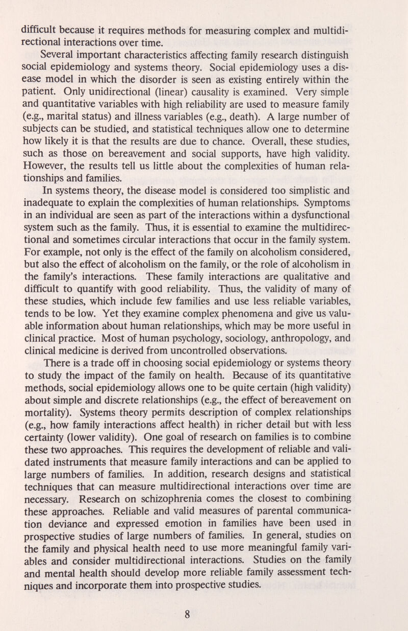difficult because it requires methods for measuring complex and multidi¬ rectional interactions over time. Several important characteristics affecting family research distinguish social epidemiology and systems theory. Social epidemiology uses a dis¬ ease model in which the disorder is seen as existing entirely within the patient. Only unidirectional (linear) causality is examined. Very simple and quantitative variables with high reliability are used to measure family (e.g., marital status) and illness variables (e.g., death). A large number of subjects can be studied, and statistical techniques allow one to determine how likely it is that the results are due to chance. Overall, these studies, such as those on bereavement and social supports, have high validity. However, the results tell us little about the complexities of human rela¬ tionships and families. In systems theory, the disease model is considered too simplistic and inadequate to explain the complexities of human relationships. Symptoms in an individual are seen as part of the interactions within a dysfunctional system such as the family. Thus, it is essential to examine the multidirec¬ tional and sometimes circular interactions that occur in the family system. For example, not only is the effect of the family on alcoholism considered, but also the effect of alcoholism on the family, or the role of alcoholism in the family's interactions. These family interactions are qualitative and difficult to quantify with good reliability. Thus, the validity of many of these studies, which include few families and use less reliable variables, tends to be low. Yet they examine complex phenomena and give us valu¬ able information about human relationships, which may be more useful in clinical practice. Most of human psychology, sociology, anthropology, and clinical medicine is derived from uncontrolled observations. There is a trade off in choosing social epidemiology or systems theory to study the impact of the family on health. Because of its quantitative methods, social epidemiology allows one to be quite certain (high validity) about simple and discrete relationships (e.g., the effect of bereavement on mortality). Systems theory permits description of complex relationships (e.g., how family interactions affect health) in richer detail but with less certainty (lower validity). One goal of research on families is to combine these two approaches. This requires the development of reliable and vali¬ dated instruments that measure family interactions and can be applied to large numbers of families. In addition, research designs and statistical techniques that can measure multidirectional interactions over time are necessary. Research on schizophrenia comes the closest to combining these approaches. Reliable and valid measures of parental communica¬ tion deviance and expressed emotion in families have been used in prospective studies of large numbers of families. In general, studies on the family and physical health need to use more meaningful family vari¬ ables and consider multidirectional interactions. Studies on the family and mental health should develop more reliable family assessment tech¬ niques and incorporate them into prospective studies. 8