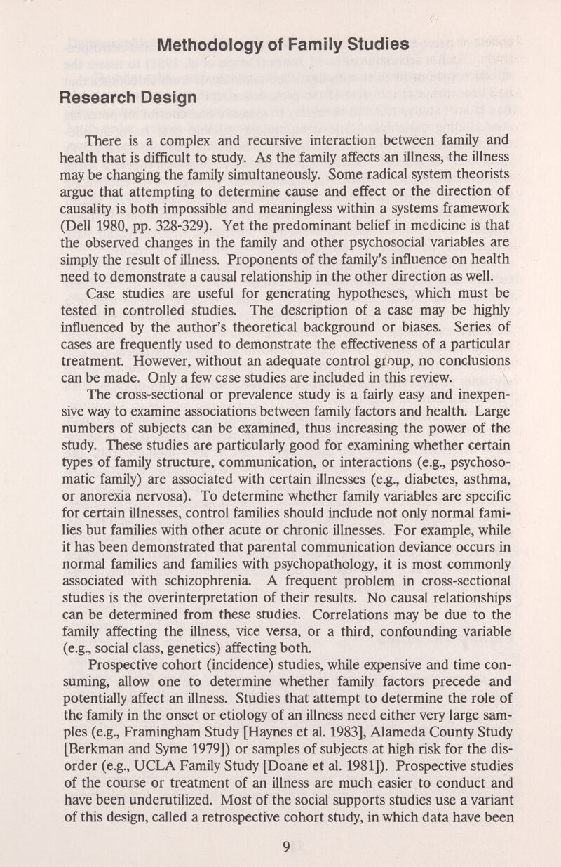 Methodology of Family Studies Research Design There is a complex and recursive interaction between family and health that is difficult to study. As the family affects an illness, the illness may be changing the family simultaneously. Some radical system theorists argue that attempting to determine cause and effect or the direction of causality is both impossible and meaningless within a systems framework (Dell 1980, pp. 328-329). Yet the predominant belief in medicine is that the observed changes in the family and other psychosocial variables are simply the result of illness. Proponents of the family's influence on health need to demonstrate a causal relationship in the other direction as well. Case studies are useful for generating hypotheses, which must be tested in controlled studies. The description of a case may be highly influenced by the author's theoretical background or biases. Series of cases are frequently used to demonstrate the effectiveness of a particular treatment. However, without an adequate control group, no conclusions can be made. Only a few c^se studies are included in this review. The cross-sectional or prevalence study is a fairly easy and inexpen¬ sive way to examine associations between family factors and health. Large numbers of subjects can be examined, thus increasing the power of the study. These studies are particularly good for examining whether certain types of family structure, communication, or interactions (e.g., psychoso¬ matic family) are associated with certain illnesses (e.g., diabetes, asthma, or anorexia nervosa). To determine whether family variables are specific for certain illnesses, control families should include not only normal fami¬ lies but families with other acute or chronic illnesses. For example, while it has been demonstrated that parental communication deviance occurs in normal families and families with psychopathology, it is most commonly associated with schizophrenia. A frequent problem in cross-sectional studies is the overinterpretation of their results. No causal relationships can be determined from these studies. Correlations may be due to the family affecting the illness, vice versa, or a third, confounding variable (e.g., social class, genetics) affecting both. Prospective cohort (incidence) studies, while expensive and time con¬ suming, allow one to determine whether family factors precede and potentially affect an illness. Studies that attempt to determine the role of the family in the onset or etiology of an illness need either very large sam¬ ples (e.g., Framingham Study [Haynes et al. 1983], Alameda County Study [Berkman and Syme 1979]) or samples of subjects at high risk for the dis¬ order (e.g., UCLA Family Study [Doane et al. 1981]). Prospective studies of the course or treatment of an illness are much easier to conduct and have been underutilized. Most of the social supports studies use a variant of this design, called a retrospective cohort study, in which data have been 9