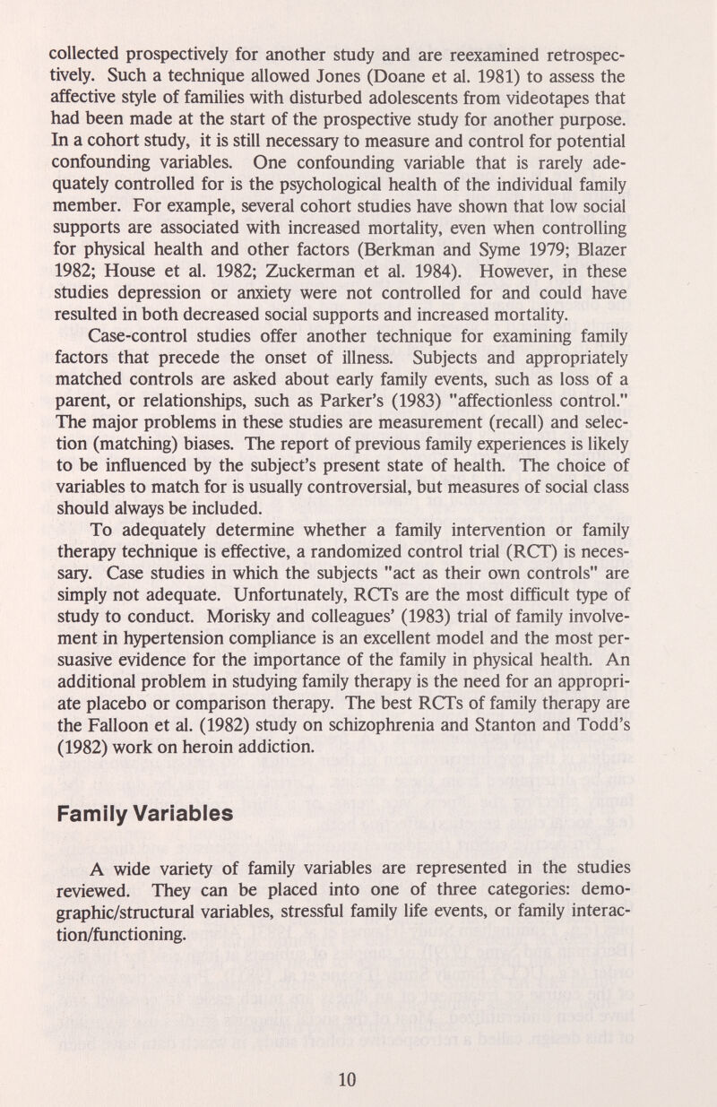 collected prospectively for another study and are reexamined retrospec¬ tively. Such a technique allowed Jones (Doane et al. 1981) to assess the affective style of families with disturbed adolescents from videotapes that had been made at the start of the prospective study for another purpose. In a cohort study, it is still necessary to measure and control for potential confounding variables. One confounding variable that is rarely ade¬ quately controlled for is the psychological health of the individual family member. For example, several cohort studies have shown that low social supports are associated with increased mortality, even when controlling for physical health and other factors (Berkman and Syme 1979; Blazer 1982; House et al. 1982; Zuckerman et al. 1984). However, in these studies depression or anxiety were not controlled for and could have resulted in both decreased social supports and increased mortality. Case-control studies offer another technique for examining family factors that precede the onset of illness. Subjects and appropriately matched controls are asked about early family events, such as loss of a parent, or relationships, such as Parker's (1983) affectionless control. The major problems in these studies are measurement (recall) and selec¬ tion (matching) biases. The report of previous family experiences is likely to be influenced by the subject's present state of health. The choice of variables to match for is usually controversial, but measures of social class should always be included. To adequately determine whether a family intervention or family therapy technique is effective, a randomized control trial (RCT) is neces¬ sary. Case studies in which the subjects act as their own controls are simply not adequate. Unfortunately, RCTs are the most difficult type of study to conduct. Morisky and colleagues' (1983) trial of family involve¬ ment in hypertension compliance is an excellent model and the most per¬ suasive evidence for the importance of the family in physical health. An additional problem in studying family therapy is the need for an appropri¬ ate placebo or comparison therapy. The best RCTs of family therapy are the Falloon et al. (1982) study on schizophrenia and Stanton and Todd's (1982) work on heroin addiction. Family Variables A wide variety of family variables are represented in the studies reviewed. They can be placed into one of three categories: demo¬ graphic/structural variables, stressful family life events, or family interac¬ tion/functioning. 10
