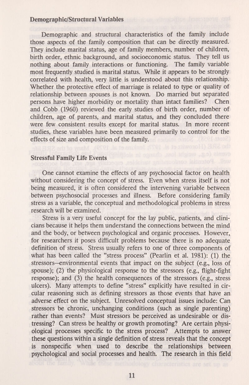 Demographic/Structural Variables Demographic and structural characteristics of the family include those aspects of the family composition that can be directly measured. They include marital status, age of family members, number of children, birth order, ethnic background, and socioeconomic status. They tell us nothing about family interactions or functioning. The family variable most frequently studied is marital status. While it appears to be strongly correlated with health, very little is understood about this relationship. Whether the protective effect of marriage is related to type or quality of relationship between spouses is not known. Do married but separated persons have higher morbidity or mortalit}' than intact families? Chen and Cobb (1960) reviewed the early studies of birth order, number of children, age of parents, and marital status, and they concluded there were few consistent results except for marital status. In more recent studies, these variables have been measured primarily to control for the effects of size and composition of the family. Stressful Family Life Events One cannot examine the effects of any psychosocial factor on health without considering the concept of stress. Even when stress itself is not being measured, it is often considered the intervening variable between between psychosocial processes and illness. Before considering family stress as a variable, the conceptual and methodological problems in stress research will be examined. Stress is a very useful concept for the lay public, patients, and clini¬ cians because it helps them understand the connections between the mind and the body, or between psychological and organic processes. However, for researchers it poses difficult problems because there is no adequate definition of stress. Stress usually refers to one of three components of what has been called the stress process (Pearlin et al. 1981); (1) the stressors—environmental events that impact on the subject (e.g., loss of spouse); (2) the physiological response to the stressors (e.g., flight-fight response); and (3) the health consequences of the stressors (e.g., stress ulcers). Many attempts to define stress explicitly have resulted in cir¬ cular reasoning such as defining stressors as those events that have an adverse effect on the subject. Unresolved conceptual issues include: Can stressors be chronic, unchanging conditions (such as single parenting) rather than events? Must stressors be perceived as undesirable or dis¬ tressing? Can stress be healthy or growth promoting? Are certain physi¬ ological processes specific to the stress process? Attempts to answer these questions within a single definition of stress reveals that the concept is nonspecific when used to describe the relationships between psychological and social processes and health. The research in this field 11