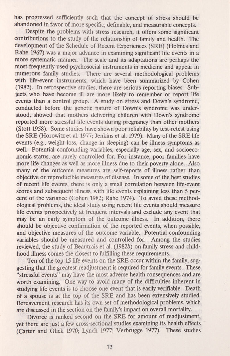 has progressed sufficiently such that the concept of stress should be abandoned in favor of more specific, definable, and measurable concepts. Despite the problems with stress research, it offers some significant contributions to the study of the relationship of family and health. The development of the Schedule of Recent Experiences (SRE) (Holmes and Rahe 1967) was a major advance in examining significant life events in a more systematic manner. The scale and its adaptations are perhaps the most frequently used psychosocial instruments in medicine and appear in numerous family studies. There are several methodological problems with life-event instruments, which have been summarized by Cohen (1982). In retrospective studies, there are serious reporting biases. Sub¬ jects who have become ill are more likely to remember or report life events than a control group. A study on stress and Down's syndrome, conducted before the genetic nature of Down's syndrome was under¬ stood, showed that mothers delivering children with Down's syndrome reported more stressful life events during pregnancy than other mothers (Stott 1958). Some studies have shown poor reliability by test-retest using the SRE (Horowitz et al. 1977; Jenkins et al. 1979). Many of the SRE life events (e.g., weight loss, change in sleeping) can be illness symptoms as well. Potential confounding variables, especially age, sex, and socioeco¬ nomic status, are rarely controlled for. For instance, poor families have more life changes as well as more illness due to their poverty alone. Also many of the outcome measures are self-reports of illness rather than objective or reproducible measures of disease. In some of the best studies of recent life events, there is only a small correlation between life-event scores and subsequent illness, with life events explaining less than 5 per¬ cent of the variance (Cohen 1982; Rahe 1974). To avoid these method¬ ological problems, the ideal study using recent life events should measure life events prospectively at frequent intervals and exclude any event that may be an early symptom of the outcome illness. In addition, there should be objective confirmation of the reported events, when possible, and objective measures of the outcome variable. Potential confounding variables should be measured and controlled for. Among the studies reviewed, the study of Beautrais et al. (1982Ò) on family stress and child¬ hood illness comes the closest to fulfilling these requirements. Ten of the top 15 life events on the SRE occur within the family, sug¬ gesting that the greatest readjustment is required for family events. These stressful events may have the most adverse health consequences and are worth examining. One way to avoid many of the difficulties inherent in studying life events is to choose one event that is easily verifiable. Death of a spouse is at the top of the SRE and has been extensively studied. Bereavement research has its own set of methodological problems, which are discussed in the section on the family's impact on overall mortality. Divorce is ranked second on the SRE for amount of readjustment, yet there are just a few cross-sectional studies examining its health effects (Carter and Glick 1970; Lynch 1977; Verbrugge 1977). These studies 12
