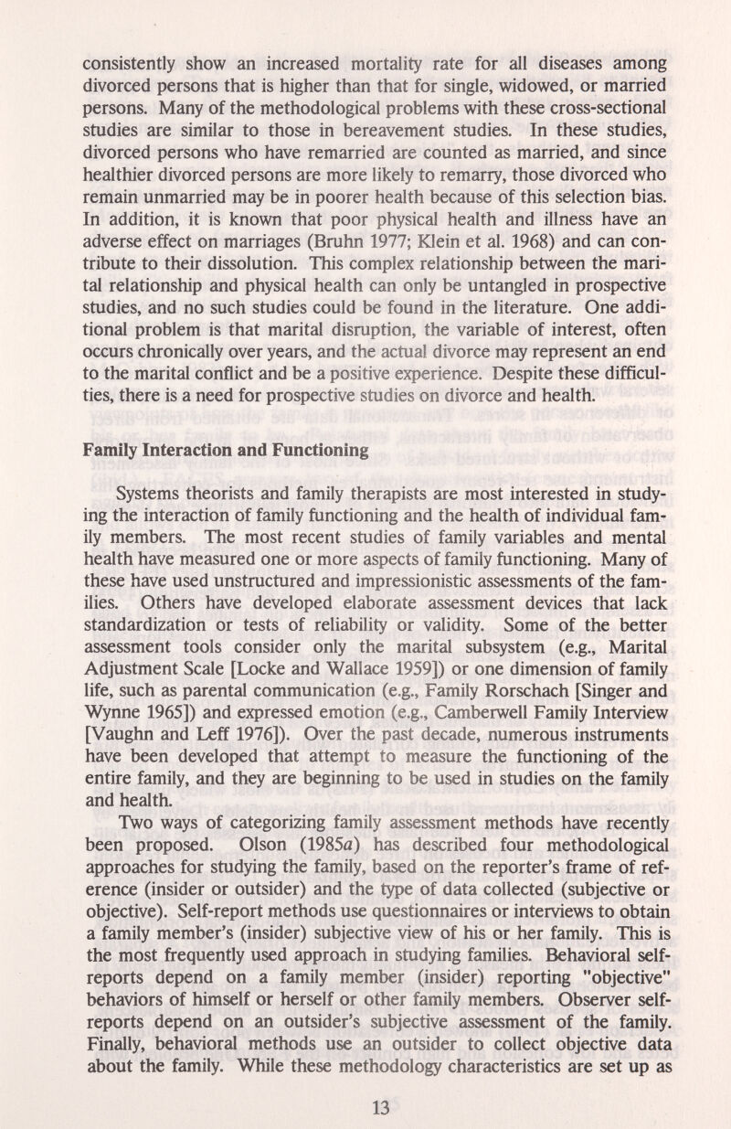 consistently show an increased mortality rate for all diseases among divorced persons that is higher than that for single, widowed, or married persons. Many of the methodological problems with these cross-sectional studies are similar to those in bereavement studies. In these studies, divorced persons who have remarried are counted as married, and since healthier divorced persons are more likely to remarry, those divorced who remain unmarried may be in poorer health because of this selection bias. In addition, it is known that poor physical health and illness have an adverse effect on marriages (Bruhn 1977; Klein et al. 1968) and can con¬ tribute to their dissolution. This complex relationship between the mari¬ tal relationship and physical health can only be untangled in prospective studies, and no such studies could be found in the literature. One addi¬ tional problem is that marital disruption, the variable of interest, often occurs chronically over years, and the actual divorce may represent an end to the marital conflict and be a positive experience. Despite these difficul¬ ties, there is a need for prospective studies on divorce and health. Family Interaction and Functioning Systems theorists and family therapists are most interested in study¬ ing the interaction of family functioning and the health of individual fam¬ ily members. The most recent studies of family variables and mental health have measured one or more aspects of family functioning. Many of these have used unstructured and impressionistic assessments of the fam¬ ilies. Others have developed elaborate assessment devices that lack standardization or tests of reliability or validity. Some of the better assessment tools consider only the marital subsystem (e.g.. Marital Adjustment Scale [Locke and Wallace 1959]) or one dimension of family life, such as parental communication (e.g.. Family Rorschach [Singer and Wynne 1965]) and expressed emotion (e.g., Camberwell Family Interview [Vaughn and Leff 1976]). Over the past decade, numerous instruments have been developed that attempt to measure the functioning of the entire family, and they are beginning to be used in studies on the family and health. Two ways of categorizing family assessment methods have recently been proposed. Olson (1985й) has described four methodological approaches for studying the family, based on the reporter's frame of ref¬ erence (insider or outsider) and the type of data collected (subjective or objective). Self-report methods use questionnaires or interviews to obtain a family member's (insider) subjective view of his or her family. This is the most frequently used approach in studying families. Behavioral self- reports depend on a family member (insider) reporting objective behaviors of himself or herself or other family members. Observer self- reports depend on an outsider's subjective assessment of the family. Finally, behavioral methods use an outsider to collect objective data about the family. While these methodology characteristics are set up as 13