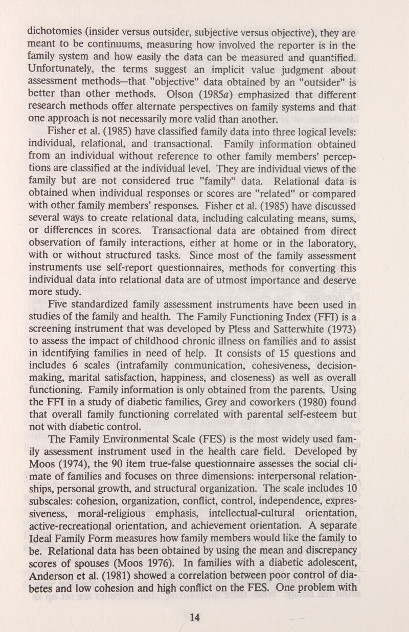 dichotomies (insider versus outsider, subjective versus objective), they are meant to be continuums, measuring how involved the reporter is in the family system and how easily the data can be measured and quantified. Unfortunately, the terms suggest an implicit value judgment about assessment methods—that objective data obtained by an outsider is better than other methods. Olson (1985я) emphasized that different research methods offer alternate perspectives on family systems and that one approach is not necessarily more valid than another. Fisher et al. (1985) have classified family data into three logical levels: individual, relational, and transactional. Family information obtained from an individual without reference to other family members' percep¬ tions are classified at the individual level. They are individual views of the family but are not considered true family data. Relational data is obtained when individual responses or scores are related or compared with other family members' responses. Fisher et al. (1985) have discussed several ways to create relational data, including calculating means, sums, or differences in scores. Transactional data are obtained from direct observation of family interactions, either at home or in the laboratory, with or without structured tasks. Since most of the family assessment instruments use self-report questionnaires, methods for converting this individual data into relational data are of utmost importance and deserve more study. Five standardized family assessment instruments have been used in studies of the family and health. The Family Functioning Index (FFI) is a screening instrument that was developed by Pless and Satterwhite (1973) to assess the impact of childhood chronic illness on families and to assist in identifying families in need of help. It consists of 15 questions and includes 6 scales (intrafamily communication, cohesiveness, decision¬ making, marital satisfaction, happiness, and closeness) as well as overall functioning. Family information is only obtained from the parents. Using the FFI in a study of diabetic families. Grey and coworkers (1980) found that overall family functioning correlated with parental self-esteem but not with diabetic control. The Family Environmental Scale (FES) is the most widely used fam¬ ily assessment instrument used in the health care field. Developed by Moos (1974), the 90 item true-false questionnaire assesses the social cli-J mate of families and focuses on three dimensions: inteфersonal relation¬ ships, personal growth, and structural organization. The scale includes 10 subscales: cohesion, organization, conflict, control, independence, expres¬ siveness, moral-religious emphasis, intellectual-cultural orientation, active-recreational orientation, and achievement orientation. A separate Ideal Family Form measures how family members would like the family to be. Relational data has been obtained by using the mean and discrepancy scores of spouses (Moos 1976). In families with a diabetic adolescent, Anderson et al. (1981) showed a correlation between poor control of dia¬ betes and low cohesion and high conflict on the FES. One problem with 14