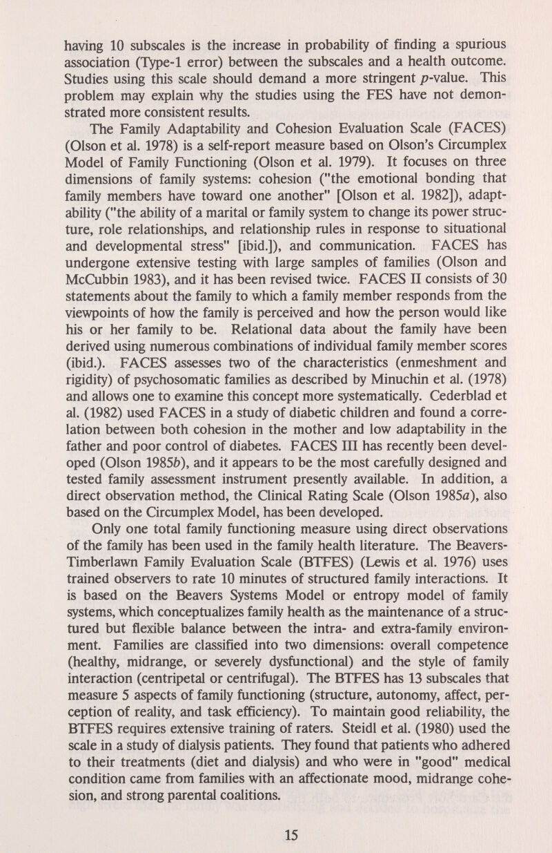 having 10 subscales is the increase in probability of finding a spurious association (Type-1 error) between the subscales and a health outcome. Studies using this scale should demand a more stringent /7-value. This problem may explain why the studies using the FES have not demon¬ strated more consistent results. The Family Adaptability and Cohesion Evaluation Scale (FACES) (Olson et al. 1978) is a self-report measure based on Olson's Circumplex Model of Family Functioning (Olson et al. 1979). It focuses on three dimensions of family systems: cohesion (the emotional bonding that family members have toward one another [Olson et al. 1982]), adapt¬ ability (the ability of a marital or family system to change its power struc¬ ture, role relationships, and relationship rules in response to situational and developmental stress [ibid.]), and communication. FACES has undergone extensive testing with large samples of families (Olson and McCubbin 1983), and it has been revised twice. FACES П consists of 30 statements about the family to which a family member responds from the viewpoints of how the family is perceived and how the person would like his or her family to be. Relational data about the family have been derived using numerous combinations of individual family member scores (ibid.). FACES assesses two of the characteristics (enmeshment and rigidity) of psychosomatic families as described by Minuchin et al. (1978) and allows one to examine this concept more systematically. Cederblad et al. (1982) used FACES in a study of diabetic children and found a corre¬ lation between both cohesion in the mother and low adaptability in the father and poor control of diabetes. FACES III has recently been devel¬ oped (Olson 1985Í)), and it appears to be the most carefully designed and tested family assessment instrument presently available. In addition, a direct observation method, the Clinical Rating Scale (Olson 1985a), also based on the Circumplex Model, has been developed. Only one total family functioning measure using direct observations of the family has been used in the family health literature. The Beavers- Timberlawn Family Evaluation Scale (BTFES) (Lewis et al. 1976) uses trained observers to rate 10 minutes of structured family interactions. It is based on the Beavers Systems Model or entropy model of family systems, which conceptualizes family health as the maintenance of a struc¬ tured but flexible balance between the intra- and extra-family environ¬ ment. Families are classified into two dimensions: overall competence (healthy, midrange, or severely dysfunctional) and the style of family interaction (centripetal or centrifugal). The BTFES has 13 subscales that measure 5 aspects of family functioning (structure, autonomy, affect, per¬ ception of reality, and task efficiency). To maintain good reliability, the BTPES requires extensive training of raters. Steidl et al. (1980) used the scale in a study of dialysis patients. They found that patients who adhered to their treatments (diet and dialysis) and who were in good medical condition came from families with an affectionate mood, midrange cohe¬ sion, and strong parental coalitions. 15