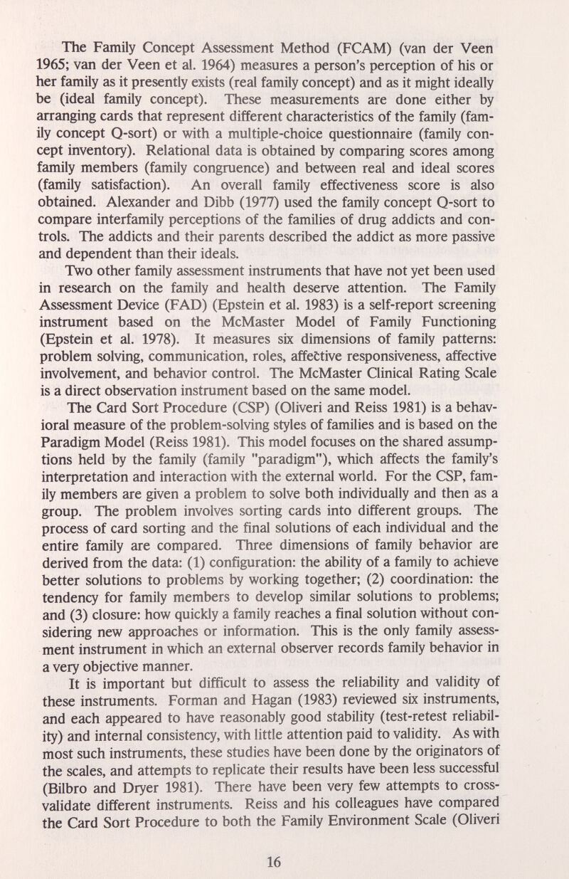 The Family Concept Assessment Method (FCAM) (van der Veen 1965; van der Veen et al. 1964) measures a person's perception of his or her family as it presently exists (real family concept) and as it might ideally be (ideal family concept). These measurements are done either by arranging cards that represent different characteristics of the family (fam¬ ily concept Q-sort) or with a multiple-choice questionnaire (family con¬ cept inventory). Relational data is obtained by comparing scores among family members (family congruence) and between real and ideal scores (family satisfaction). An overall family effectiveness score is also obtained. Alexander and Dibb (1977) used the family concept Q-sort to compare interfamily perceptions of the families of drug addicts and con¬ trols. The addicts and their parents described the addict as more passive and dependent than their ideals. Two other family assessment instruments that have not yet been used in research on the family cind health deserve attention. The Family Assessment Device (FAD) (Epstein et al. 1983) is a self-report screening instrument based on the McMaster Model of Family Functioning (Epstein et al. 1978). It measures six dimensions of family patterns: problem solving, communication, roles, affective responsiveness, affective involvement, and behavior control. The McMaster Clinical Rating Scale is a direct observation instrument based on the same model. The Card Sort Procedure (CSF) (Oliveri and Reiss 1981) is a behav¬ ioral measure of the problem-solving styles of families and is based on the Paradigm Model (Reiss 1981). This model focuses on the shared assump¬ tions held by the family (family paradigm), which affects the family's interpretation and interaction with the external world. For the CSP, fam¬ ily members are given a problem to solve both individually and then as a group. The problem involves sorting cards into different groups. The process of card sorting and the final solutions of each individual and the entire family are compared. Three dimensions of family behavior are derived from the data: (1) configuration: the ability of a family to achieve better solutions to problems by working together; (2) coordination; the tendency for family members to develop similar solutions to problems; and (3) closure: how quickly a family reaches a final solution without con¬ sidering new approaches or information. This is the only family assess¬ ment instrument in which an external observer records family behavior in a very objective manner. It is important but difficult to assess the reliability and validity of these instruments. Forman and Hagan (1983) reviewed six instruments, and each appeared to have reasonably good stability (test-retest reliabil¬ ity) and internal consistency, with little attention paid to validity. As with most such instruments, these studies have been done by the originators of the scales, and attempts to replicate their results have been less successful (Bilbro and Dryer 1981). There have been very few attempts to cross- validate different instruments. Reiss and his colleagues have compared the Card Sort Procedure to both the Family Environment Scale (Oliveri 16