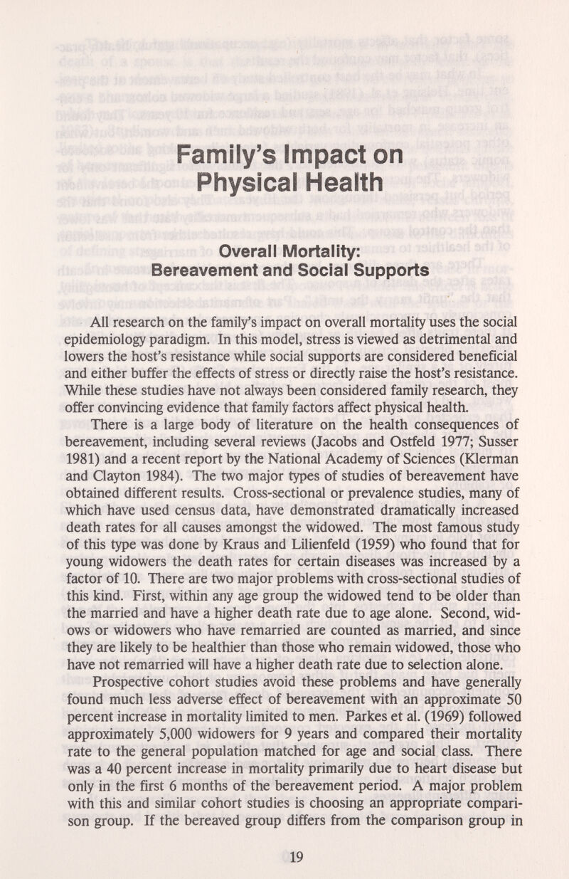 Family's Impact on Physical Health Overall Mortality; Bereavement and Social Supports t iff iff ж ■ Lipari mh lo -i'íí^fCr AU research on the family's impact on overall mortality uses the social epidemiology paradigm. In this model, stress is viewed as detrimental and lowers the host's resistance while social supports are considered beneficial and either buffer the effects of stress or directly raise the host's resistance. While these studies have not always been considered family research, they offer convincing evidence that family factors affect physical health. There is a large body of literature on the health consequences of bereavement, including several reviews (Jacobs and Ostfeld 1977; Süsser 1981) and a recent report by the National Academy of Sciences (Klerman and Clayton 1984). The two major types of studies of bereavement have obtained different results. Cross-sectional or prevalence studies, many of which have used census data, have demonstrated dramatically increased death rates for all causes amongst the widowed. The most famous study of this type was done by Kraus and Lilienfeld (1959) who found that for young widowers the death rates for certain diseases was increased by a factor of 10. There are two major problems with cross-sectional studies of this kind. First, within any age group the widowed tend to be older than the married and have a higher death rate due to age alone. Second, wid¬ ows or widowers who have remarried are counted as married, and since they are likely to be healthier than those who remain widowed, those who have not remarried will have a higher death rate due to selection alone. Prospective cohort studies avoid these problems and have generally found much less adverse effect of bereavement with an approximate 50 percent increase in mortality limited to men. Parkes et al. (1969) followed approximately 5,000 widowers for 9 years and compared their mortality rate to the general population matched for age and social class. There was a 40 percent increase in mortality primarily due to heart disease but only in the first 6 months of the bereavement period. A major problem with this and similar cohort studies is choosing an appropriate compari¬ son group. If the bereaved group differs from the comparison group in 19