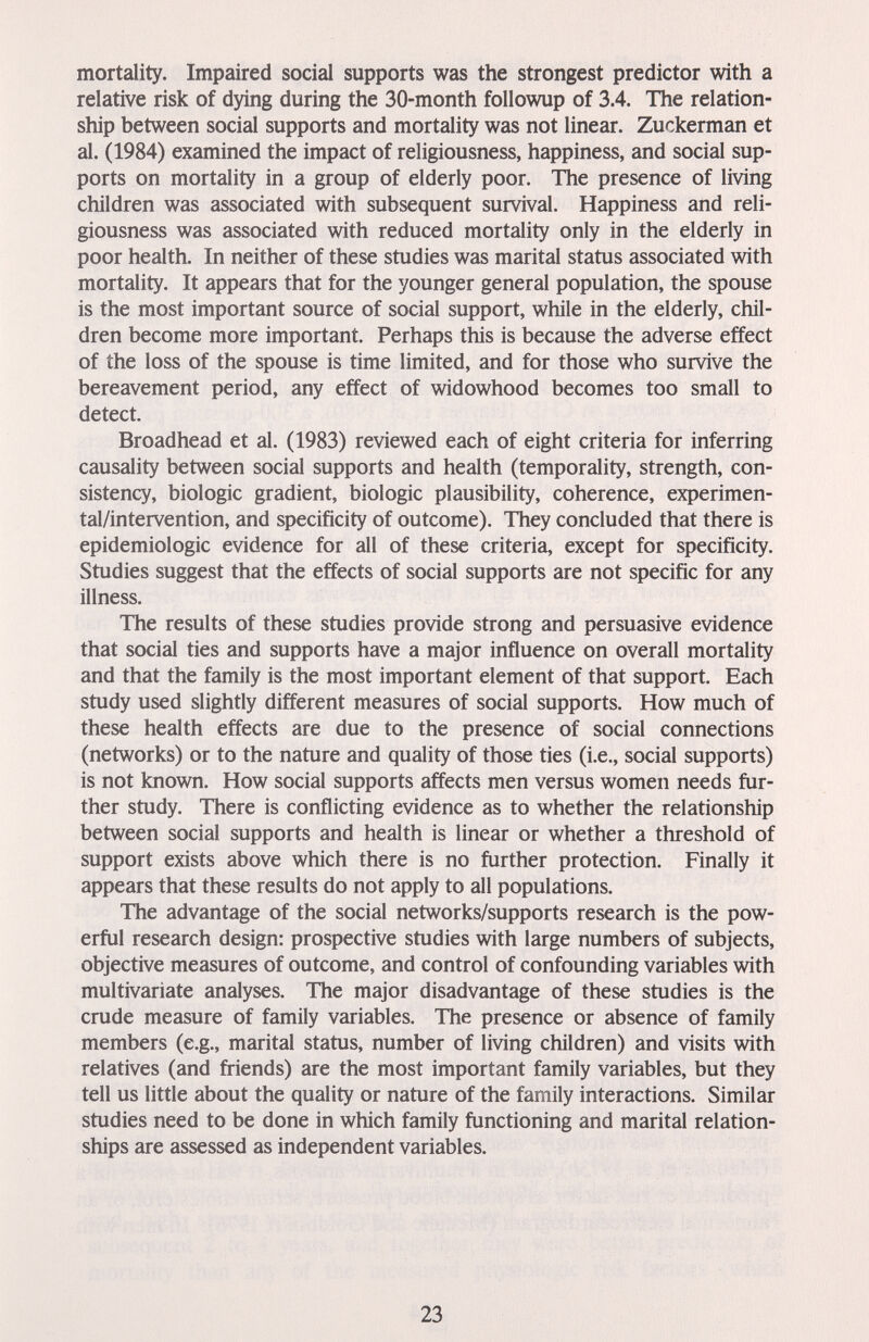 mortality. Impaired social supports was the strongest predictor with a relative risk of dying during the 30-month followup of 3.4. The relation¬ ship between social supports and mortality was not linear. Zuckerman et al. (1984) examined the impact of religiousness, happiness, and social sup¬ ports on mortality in a group of elderly poor. The presence of living children was associated with subsequent survival. Happiness and reli¬ giousness was associated with reduced mortality only in the elderly in poor health. In neither of these studies was marital status associated with mortality. It appears that for the younger general population, the spouse is the most important source of social support, while in the elderly, chil¬ dren become more important. Perhaps this is because the adverse effect of the loss of the spouse is time limited, and for those who survive the bereavement period, any effect of widowhood becomes too small to detect. Broadhead et al. (1983) reviewed each of eight criteria for inferring causality between social supports and health (temporality, strength, con¬ sistency, biologic gradient, biologic plausibility, coherence, experimen¬ tal/intervention, and specificity of outcome). They concluded that there is epidemiologic evidence for all of these criteria, except for specificity. Studies suggest that the effects of social supports are not specific for any illness. The results of these studies provide strong and persuasive evidence that social ties and supports have a major influence on overall mortality and that the family is the most important element of that support. Each study used slightly different measures of social supports. How much of these health effects are due to the presence of social connections (networks) or to the nature and quality of those ties (i.e., social supports) is not known. How social supports affects men versus women needs fur¬ ther study. There is conflicting evidence as to whether the relationship between social supports and health is linear or whether a threshold of support exists above which there is no further protection. Finally it appears that these results do not apply to all populations. The advantage of the social networks/supports research is the pow¬ erful research design: prospective studies with large numbers of subjects, objective measures of outcome, and control of confounding variables with multivariate analyses. The major disadvantage of these studies is the crude measure of family variables. The presence or absence of family members (e.g., marital status, number of living children) and visits with relatives (and friends) are the most important family variables, but they tell us little about the quality or nature of the family interactions. Similar studies need to be done in which family functioning and marital relation¬ ships are assessed as independent variables. 23