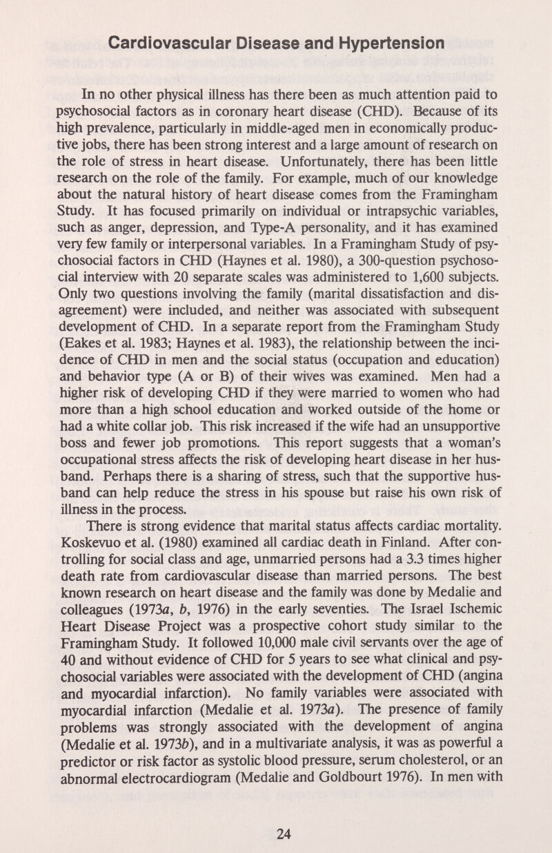 Cardiovascular Disease and Hypertension In no other physical illness has there been as much attention paid to psychosocial factors as in coronary heart disease (CHD). Because of its high prevalence, particularly in middle-aged men in economically produc¬ tive jobs, there has been strong interest and a large amount of research on the role of stress in heart disease. Unfortunately, there has been little research on the role of the family. For example, much of our knowledge about the natural history of heart disease comes from the Framingham Study. It has focused primarily on individual or intrapsychic variables, such as anger, depression, and Type-A personality, and it has examined very few family or interpersonal variables. In a Framingham Study of psy¬ chosocial factors in CHD (Haynes et al. 1980), a 300-question psychoso¬ cial interview with 20 separate scales was administered to 1,600 subjects. Only two questions involving the family (marital dissatisfaction and dis¬ agreement) were included, and neither was associated with subsequent development of CHD. In a separate report from the Framingham Study (Eakes et al. 1983; Haynes et al. 1983), the relationship between the inci¬ dence of CHD in men and the social status (occupation and education) and behavior type (A or B) of their wives was examined. Men had a higher risk of developing CHD if they were married to women who had more than a high school education and worked outside of the home or had a white collar job. This risk increased if the wife had an unsupportive boss and fewer job promotions. This report suggests that a woman's occupational stress affects the risk of developing heart disease in her hus¬ band. Perhaps there is a sharing of stress, such that the supportive hus¬ band can help reduce the stress in his spouse but raise his own risk of illness in the process. There is strong evidence that marital status affects cardiac mortality. Koskevuo et al. (1980) examined all cardiac death in Finland. After con¬ trolling for social class and age, unmarried persons had a 3.3 times higher death rate from cardiovascular disease than married persons. The best known research on heart disease and the family was done by Medalie and colleagues (1973fl, b, 1976) in the early seventies. The Israel Ischemic Heart Disease Project was a prospective cohort study similar to the Framingham Study. It followed 10,000 male civil servants over the age of 40 and without evidence of CHD for 5 years to see what clinical and psy¬ chosocial variables were associated with the development of CHD (angina and myocardial infarction). No family variables were associated with myocardial infarction (Medalie et al. 1973a). The presence of family problems was strongly associated with the development of angina (Medalie et al. 1973b), and in a multivariate analysis, it was as powerful a predictor or risk factor as systolic blood pressure, serum cholesterol, or an abnormal electrocardiogram (Medalie and Goldbourt 1976). In men with 24