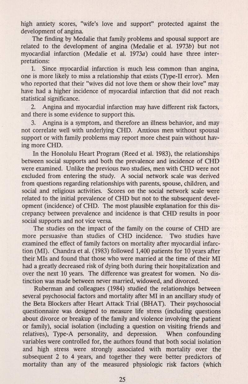 high anxiety scores, wife's love and support protected against the development of angina. The finding by Medalie that family problems and spousal support are related to the development of angina (Medalie et al. 1973b) but not myocardial infarction (Medalie et al. 1973л) could have three inter¬ pretations: 1. Since myocardial infarction is much less common than angina, one is more likely to miss a relationship that exists (ТУре-П error). Men who reported that their wives did not love them or show their love may have had a higher incidence of myocardial infarction that did not reach statistical significance. 2. Angina and myocardial infarction may have different risk factors, and there is some evidence to support this. 3. Angina is a symptom, and therefore an illness behavior, and may not correlate well with underlying CHD. Anxious men without spousal support or with family problems may report more chest pain without hav¬ ing more CHD. In the Honolulu Heart Program (Reed et al. 1983), the relationships between social supports and both the prevalence and incidence of CHD were examined. Unlike the previous two studies, men with CHD were not excluded from entering the study. A social network scale was derived from questions regarding relationships with parents, spouse, children, and social and religious activities. Scores on the social network scale were related to the initial prevalence of CHD but not to the subsequent devel¬ opment (incidence) of CHD. The most plausible explanation for this dis¬ crepancy between prevalence and incidence is that CHD results in poor social supports and not vice versa. The studies on the impact of the family on the course of CHD are more persuasive than studies of CHD incidence. Two studies have examined the effect of family factors on mortality after myocardial infarc¬ tion (MI). Chandra et al. (1983) followed 1,400 patients for 10 years after their Mis and found that those who were married at the time of their MI had a greatly decreased risk of dying both during their hospitalization and over the next 10 years. The difference was greatest for women. No dis¬ tinction was made between never married, widowed, and divorced. Ruberman and colleagues (1984) studied the relationships between several psychosocial factors and mortality after MI in an ancillary study of the Beta Blockers after Heart Attack Trial (BHAT). Their psychosocial questionnaire was designed to measure life stress (including questions about divorce or breakup of the family and violence involving the patient or family), social isolation (including a question on visiting friends and relatives), Type-A personality, and depression. When confounding variables were controlled for, the authors found that both social isolation and high stress were strongly associated with mortality over the subsequent 2 to 4 years, and together they were better predictors of mortality than any of the measured physiologic risk factors (which 25