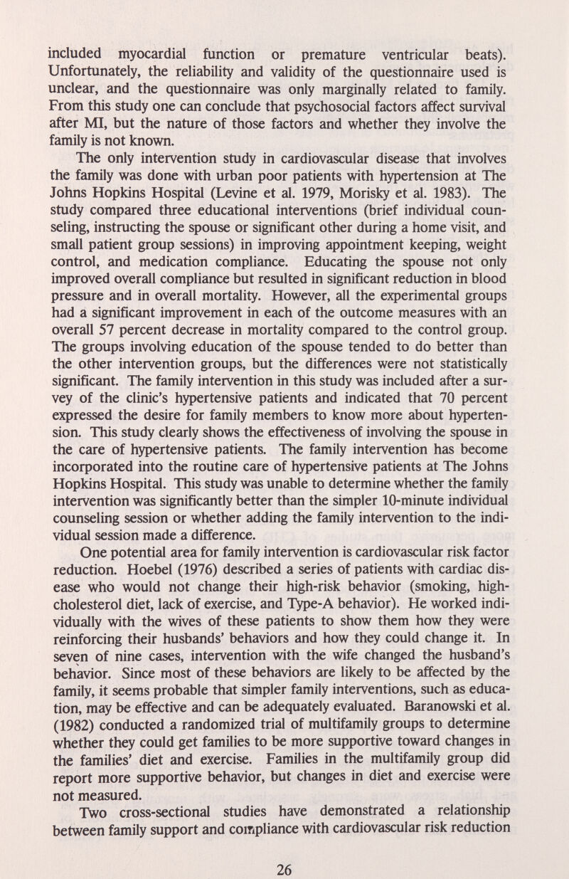 included myocardial function or premature ventricular beats). Unfortunately, the reliability and validity of the questionnaire used is unclear, and the questionnaire was only marginally related to family. From this study one can conclude that psychosocial factors affect survival after MI, but the nature of those factors and whether they involve the family is not known. The only intervention study in cardiovascular disease that involves the family was done with urban poor patients with hypertension at The Johns Hopkins Hospital (Levine et al. 1979, Morisky et al. 1983). The study compared three educational interventions (brief individual coun¬ seling, instructing the spouse or significant other during a home visit, and small patient group sessions) in improving appointment keeping, weight control, and medication compliance. Educating the spouse not only improved overall compliance but resulted in significant reduction in blood pressure and in overall mortality. However, all the experimental groups had a significant improvement in each of the outcome measures with an overall 57 percent decrease in mortality compared to the control group. The groups involving education of the spouse tended to do better than the other intervention groups, but the differences were not statistically significant. The family intervention in this study was included after a sur¬ vey of the clinic's hypertensive patients and indicated that 70 percent expressed the desire for family members to know more about hyperten¬ sion. This study clearly shows the effectiveness of involving the spouse in the care of hypertensive patients. The family intervention has become incorporated into the routine care of hypertensive patients at The Johns Hopkins Hospital. This study was unable to determine whether the family intervention was significantly better than the simpler 10-minute individual counseling session or whether adding the family intervention to the indi¬ vidual session made a difference. One potential area for family intervention is cardiovascular risk factor reduction. Hoebel (1976) described a series of patients with cardiac dis¬ ease who would not change their high-risk behavior (smoking, high- cholesterol diet, lack of exercise, and T^pe-A behavior). He worked indi¬ vidually with the wives of these patients to show them how they were reinforcing their husbands' behaviors and how they could change it. In seven of nine cases, intervention with the wife changed the husband's behavior. Since most of these behaviors are likely to be affected by the family, it seems probable that simpler family interventions, such as educa¬ tion, may be effective and can be adequately evaluated. Baranowski et al. (1982) conducted a randomized trial of multifamily groups to determine whether they could get families to be more supportive toward changes in the families' diet and exercise. Families in the multifamily group did report more supportive behavior, but changes in diet and exercise were not measured. Two cross-sectional studies have demonstrated a relationship between family support and compliance with cardiovascular risk reduction 26