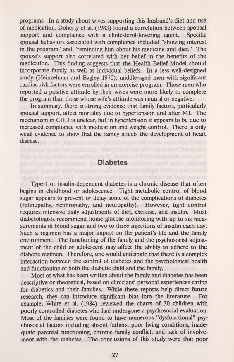 programs. In a study about wives supporting this husband's diet and use of medication, Doherty et al. (1983) found a correlation between spousal support and compliance with a cholesterol-lowering agent. Specific spousal behaviors associated with compliance included showing interest in the program and reminding him about his medicine and diet. The spouse's support also correlated with her belief in the benefits of the medication. This finding suggests that the Health Belief Model should incorporate family as well as individual beliefs. In a less well-designed study (Heinzelman and Bagley 1970), middle-aged men with significant cardiac risk factors were enrolled in an exercise program. Those men who reported a positive attitude by their wives were more likely to complete the program than those whose wife's attitude was neutral or negative. In summary, there is strong evidence that family factors, particularly spousal support, affect mortality due to hypertension and after MI. The mechanism in CHD is unclear, but in hypertension it appears to be due to increased compliance with medication and weight control. There is only weak evidence to show that the family affects the development of heart disease. Diabetes IVpe-l or insulin-dependent diabetes is a chronic disease that often begins in childhood or adolescence. Tight metabolic control of blood sugar appears to prevent or delay some of the complications of diabetes (retinopathy, nephropathy, and neuropathy). However, tight control requires intensive daily adjustments of diet, exercise, and insulin. Most diabetologists recommend home glucose monitoring with up to six mea¬ surements of blood sugar and two to three injections of insulin each day. Such a regimen has a major impact on the patient's life and the family environment. The functioning of the family and the psychosocial adjust¬ ment of the child or adolescent may affect the ability to adhere to the diabetic regimen. Therefore, one would anticipate that there is a complex interaction between the control of diabetes and the psychological health and functioning of both the diabetic child and the family. Most of what has been written about the family and diabetes has been descriptive or theoretical, based on clinicians' personal experiences caring for diabetics and their families. While these reports help direct future research, they can introduce significant bias into the literature. For example, White et al. (1984) reviewed the charts of 30 children with poorly controlled diabetes who had undergone a psychosocial evaluation. Most of the families were found to have numerous dysfunctional psy¬ chosocial factors including absent fathers, poor living conditions, inade¬ quate parental functioning, chronic family conflict, and lack of involve¬ ment with the diabetes. The conclusions of this study were that poor 27