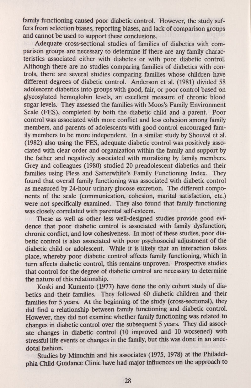 I family functioning caused poor diabetic control. However, the study suf¬ fers from selection biases, reporting biases, and lack of comparison groups and cannot be used to support these conclusions. Adequate cross-sectional studies of families of diabetics with com¬ parison groups are necessary to determine if there are any family charac¬ teristics associated either with diabetes or with poor diabetic control. Although there are no studies comparing families of diabetics with con¬ trols, there are several studies comparing families whose children have different degrees of diabetic control. Anderson et al. (1981) divided 58 adolescent diabetics into groups with good, fair, or poor control based on glycosylated hemoglobin levels, an excellent measure of chronic blood sugar levels. They assessed the families with Moos's Family Environment Scale (FES), completed by both the diabetic child and a parent. Poor control was associated with more conflict and less cohesion among family members, and parents of adolescents with good control encouraged fam¬ ily members to be more independent. In a similar study by Shouval et al. (1982) also using the FES, adequate diabetic control was positively asso¬ ciated with clear order and organization within the family and support by the father and negatively associated with moralizing by family members. Grey and colleagues (1980) studied 20 preadolescent diabetics and their families using Pless and Satterwhite's Family Functioning Index. They found that overall family functioning was associated with diabetic control as measured by 24-hour urinary glucose excretion. The different compo¬ nents of the scale (communication, cohesion, marital satisfaction, etc.) were not specifically examined. They also found that family functioning was closely correlated with parental self-esteem. These as well as other less well-designed studies provide good evi¬ dence that poor diabetic control is associated with family dysfunction, chronic conflict, and low cohesiveness. In most of these studies, poor dia¬ betic control is also associated with poor psychosocial adjustment of the diabetic child or adolescent. While it is likely that an interaction takes place, whereby poor diabetic control affects family functioning, which in turn affects diabetic control, this remains unproven. Prospective studies that control for the degree of diabetic control are necessary to determine the nature of this relationship. Koski and Kumento (1977) have done the only cohort study of dia¬ betics and their families. They followed 60 diabetic children and their families for 5 years. At the beginning of the study (cross-sectional), they did find a relationship between family functioning and diabetic control. However, they did not examine whether family functioning was related to changes in diabetic control over the subsequent 5 years. They did associ¬ ate changes in diabetic control (10 improved and 10 worsened) with stressful life events or changes in the family, but this was done in an anec¬ dotal fashion. Studies by Minuchin and his associates (1975, 1978) at the Philadel¬ phia Child Guidance Clinic have had major influences on the approach to 28