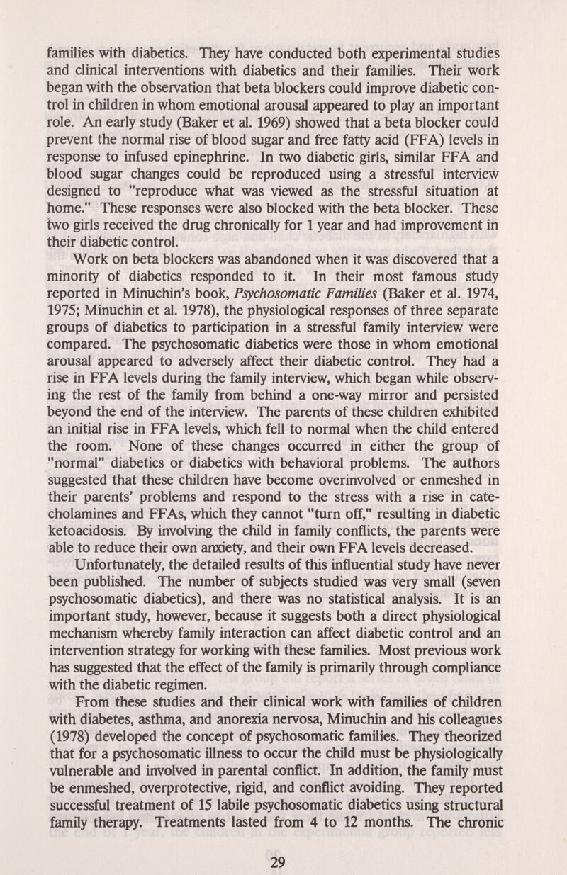 families with diabetics. They have conducted both experimental studies and clinical interventions with diabetics and their families. Their work began with the observation that beta blockers could improve diabetic con¬ trol in children in whom emotional arousal appeared to play an important role. An early study (Baker et al. 1969) showed that a beta blocker could prevent the normal rise of blood sugar and free fatty acid (FFA) levels in response to infused epinephrine. In two diabetic girls, similar FFA and blood sugar changes could be reproduced using a stressful interview designed to reproduce what was viewed as the stressful situation at home. These responses were also blocked with the beta blocker. These two girls received the drug chronically for 1 year and had improvement in their diabetic control. Work on beta blockers was abandoned when it was discovered that a minority of diabetics responded to it. In their most famous study reported in Minuchin's book, Psychosomatic Families (Baker et al. 1974, 1975; Minuchin et al. 1978), the physiological responses of three separate groups of diabetics to participation in a stressful family interview were compared. The psychosomatic diabetics were those in whom emotional arousal appeared to adversely affect their diabetic control. They had a rise in FFA levels during the family interview, which began while observ¬ ing the rest of the family from behind a one-way mirror and persisted beyond the end of the interview. The parents of these children exhibited an initial rise in FFA levels, which fell to normal when the child entered the room. None of these changes occurred in either the group of normal diabetics or diabetics with behavioral problems. The authors suggested that these children have become overinvolved or enmeshed in their parents' problems and respond to the stress with a rise in cate¬ cholamines and FFAs, which they cannot turn off, resulting in diabetic ketoacidosis. By involving the child in family conflicts, the parents were able to reduce their own anxiety, and their own FFA levels decreased. Unfortunately, the detailed results of this influential study have never been published. The number of subjects studied was very small (seven psychosomatic diabetics), and there was no statistical analysis. It is an important study, however, because it suggests both a direct physiological mechanism whereby family interaction can affect diabetic control and an intervention strategy for working with these families. Most previous work has suggested that the effect of the family is primarily through compliance with the diabetic regimen. From these studies and their clinical work with families of children with diabetes, asthma, and anorexia nervosa, Minuchin and his colleagues (1978) developed the concept of psychosomatic families. They theorized that for a psychosomatic illness to occur the child must be physiologically vulnerable and involved in parental conflict. In addition, the family must be enmeshed, overprotective, rigid, and conflict avoiding. They reported successful treatment of 15 labile psychosomatic diabetics using structural family therapy. Treatments lasted from 4 to 12 months. The chronic 29