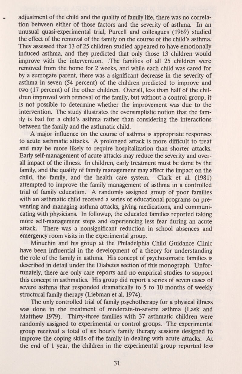 adjustment of the child and the quality of family life, there was no correla¬ tion between either of those factors and the severity of asthma. In an unusual quasi-experimental trial, Purcell and colleagues (1969) studied the effect of the removal of the family on the course of the child's asthma. They assessed that 13 of 25 children studied appeared to have emotionally induced asthma, and they predicted that only those 13 children would improve with the intervention. The families of all 25 children were removed from the home for 2 weeks, and while each child was cared for by a surrogate parent, there was a significant decrease in the severity of asthma in seven (54 percent) of the children predicted to improve and two (17 percent) of the other children. Overall, less than half of the chil¬ dren improved with removal of the family, but without a control group, it is not possible to determine whether the improvement was due to the intervention. The study illustrates the oversimplistic notion that the fam¬ ily is bad for a child's asthma rather than considering the interactions between the family and the asthmatic child. A major influence on the course of asthma is appropriate responses to acute asthmatic attacks. A prolonged attack is more difficult to treat and may be more likely to require hospitalization than shorter attacks. Early self-management of acute attacks may reduce the severity and over¬ all impact of the illness. In children, early treatment must be done by the family, and the quality of family management may affect the impact on the child, the family, and the health care system. Clark et al. (1981) attempted to improve the family management of asthma in a controlled trial of family education. A randomly assigned group of poor families with an asthmatic child received a series of educational programs on pre¬ venting and managing asthma attacks, giving medications, and communi¬ cating with physicians. In followup, the educated families reported taking more self-management steps and experiencing less fear during an acute attack. There was a nonsignificant reduction in school absences and emergency room visits in the experimental group. Minuchin and his group at the Philadelphia Child Guidance Clinic have been influential in the development of a theory for understanding the role of the family in asthma. His concept of psychosomatic families is described in detail under the Diabetes section of this monograph. Unfor¬ tunately, there are only care reports and no empirical studies to support this concept in asthmatics. His group did report a series of seven cases of severe asthma that responded dramatically to 5 to 10 months of weekly structural family therapy (Liebman et al. 1974). The only controlled trial of family psychotherapy for a physical illness was done in the treatment of moderate-to-severe asthma (Lask and Matthew 1979). Thirty-three families with 37 asthmatic children were randomly assigned to experimental or control groups. The experimental group received a total of six hourly family therapy sessions designed to improve the coping skills of the family in dealing with acute attacks. At the end of 1 year, the children in the experimental group reported less 31