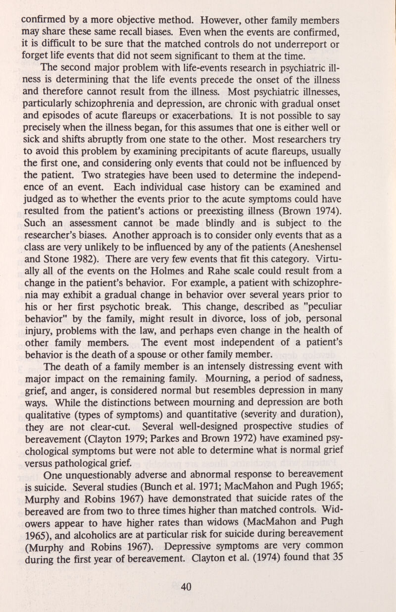 confirmed by a more objective method. However, other family members may share these same recall biases. Even when the events are confirmed, it is difficult to be sure that the matched controls do not underreport or forget life events that did not seem significant to them at the time. The second major problem with life-events research in psychiatric ill¬ ness is determining that the life events precede the onset of the illness and therefore cannot result from the illness. Most psychiatric illnesses, particularly schizophrenia and depression, are chronic with gradual onset and episodes of acute flareups or exacerbations. It is not possible to say precisely when the illness began, for this assumes that one is either well or sick and shifts abruptly from one state to the other. Most researchers try to avoid this problem by examining précipitants of acute flareups, usually the first one, and considering only events that could not be influenced by the patient. Two strategies have been used to determine the independ¬ ence of an event. Each individual case history can be examined and judged as to whether the events prior to the acute symptoms could have resulted from the patient's actions or preexisting illness (Brown 1974). Such an assessment cannot be made blindly and is subject to the researcher's biases. Another approach is to consider only events that as a class are very unlikely to be influenced by any of the patients (Aneshensel and Stone 1982). There are very few events that fit this category. Virtu¬ ally all of the events on the Holmes and Rahe scale could result from a change in the patient's behavior. For example, a patient with schizophre¬ nia may exhibit a gradual change in behavior over several years prior to his or her first psychotic break. This change, described as peculiar behavior by the family, might result in divorce, loss of job, personal injury, problems with the law, and perhaps even change in the health of other family members. The event most independent of a patient's behavior is the death of a spouse or other family member. The death of a family member is an intensely distressing event with major impact on the remaining family. Mourning, a period of sadness, grief, and anger, is considered normal but resembles depression in many ways. While the distinctions between mourning and depression are both qualitative (types of symptoms) and quantitative (severity and duration), they are not clear-cut. Several well-designed prospective studies of bereavement (Clayton 1979; Parkes and Brown 1972) have examined psy¬ chological symptoms but were not able to determine what is normal grief versus pathological grief. One unquestionably adverse and abnormal response to bereavement is suicide. Several studies (Bunch et al. 1971; MacMahon and Pugh 1965; Murphy and Robins 1967) have demonstrated that suicide rates of the bereaved are from two to three times higher than matched controls. Wid¬ owers appear to have higher rates than widows (MacMahon and Pugh 1965), and alcoholics are at particular risk for suicide during bereavement (Murphy and Robins 1967). Depressive symptoms are very common during the first year of bereavement. Clayton et al. (1974) found that 35 40
