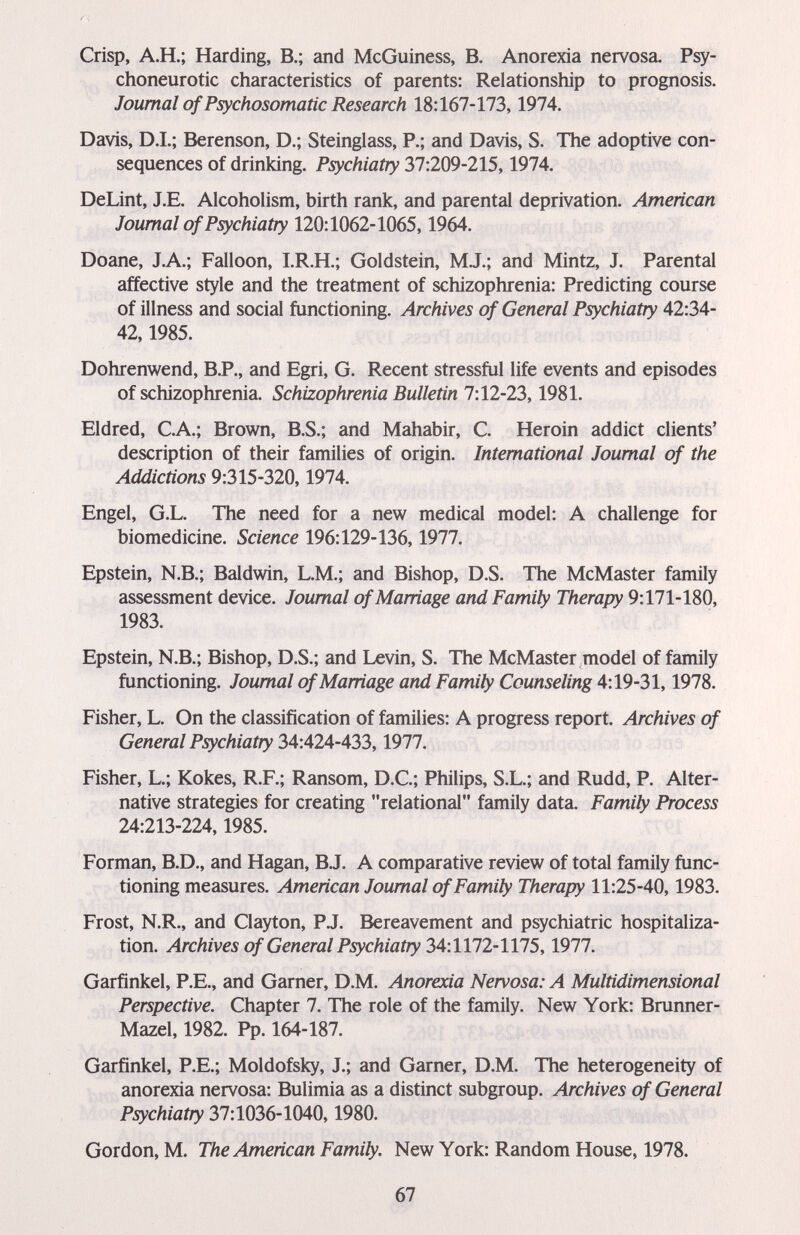 Crisp, A.H.; Harding, В.; and McGuiness, B. Anorexia nervosa. Psy¬ choneurotic characteristics of parents: Relationship to prognosis. Journal of Psychosomatic Research 18:167-173,1974. Davis, D.I.; Berenson, D.; Steinglass, P.; and Davis, S. The adoptive con¬ sequences of drinking. Psychiatry 37:209-215,1974. DeLint, J.E. Alcoholism, birth rank, and parental deprivation. American Journal of Psychiatry 120:1062-1065,1964. Doane, J.A.; Falloon, I.R.H.; Goldstein, MJ.; and Mintz, J. Parental affective style and the treatment of schizophrenia: Predicting course of illness and social functioning. Archives of General Psychiatry 42:34- 42,1985. Dohrenwend, B.P., and Egri, G. Recent stressful life events and episodes of schizophrenia. Schizophrenia Bulletin 7:12-23,1981. Eldred, C.A.; Brown, B.S.; and Mahabir, C. Heroin addict clients' description of their families of origin. International Journal of the Addictions 9:315-320,1974. Engel, G.L. The need for a new medical model: A challenge for biomedicine. Science 196:129-136,1977. Epstein, N.B.; Baldwin, L.M.; and Bishop, D.S. The McMaster family assessment device, Joumal of Marriage and Family Therapy 9:171-180, 1983. Epstein, N.B.; Bishop, D.S.; and Levin, S. The McMaster model of family functioning. Joumal of Marriage and Family Counseling 4:19-31,1978. Fisher, L. On the classification of families: A progress report. Archives of General Psychiatry 34:424-433,1977. Fisher, L.; Kokes, R.F.; Ransom, D.C.; Philips, S.L.; and Rudd, P. Alter¬ native strategies for creating relational family data. Family Process 24:213-224,1985. Forman, B.D., and Hagan, B.J. A comparative review of total family func¬ tioning measures. American Joumal of Family Therapy 11:25-40,1983. Frost, N.R., and Clayton, P.J. Bereavement and psychiatric hospitaliza¬ tion. Archives of General Psychiatry 34:1172-1115,1977. Garfinkel, P.E., and Garner, D.M. Anorexia Nervosa: A Multidimensional Perspective. Chapter 7. The role of the family. New York: Brunner- Mazel, 1982. Pp. 164-187. Garfinkel, P.E.; Moldofsky, J.; and Garner, D.M. The heterogeneity of anorexia nervosa: Bulimia as a distinct subgroup. Archives of General Psychiatry 37:1036-1040,1980. Gordon, M. The American Family. New York: Random House, 1978. 67