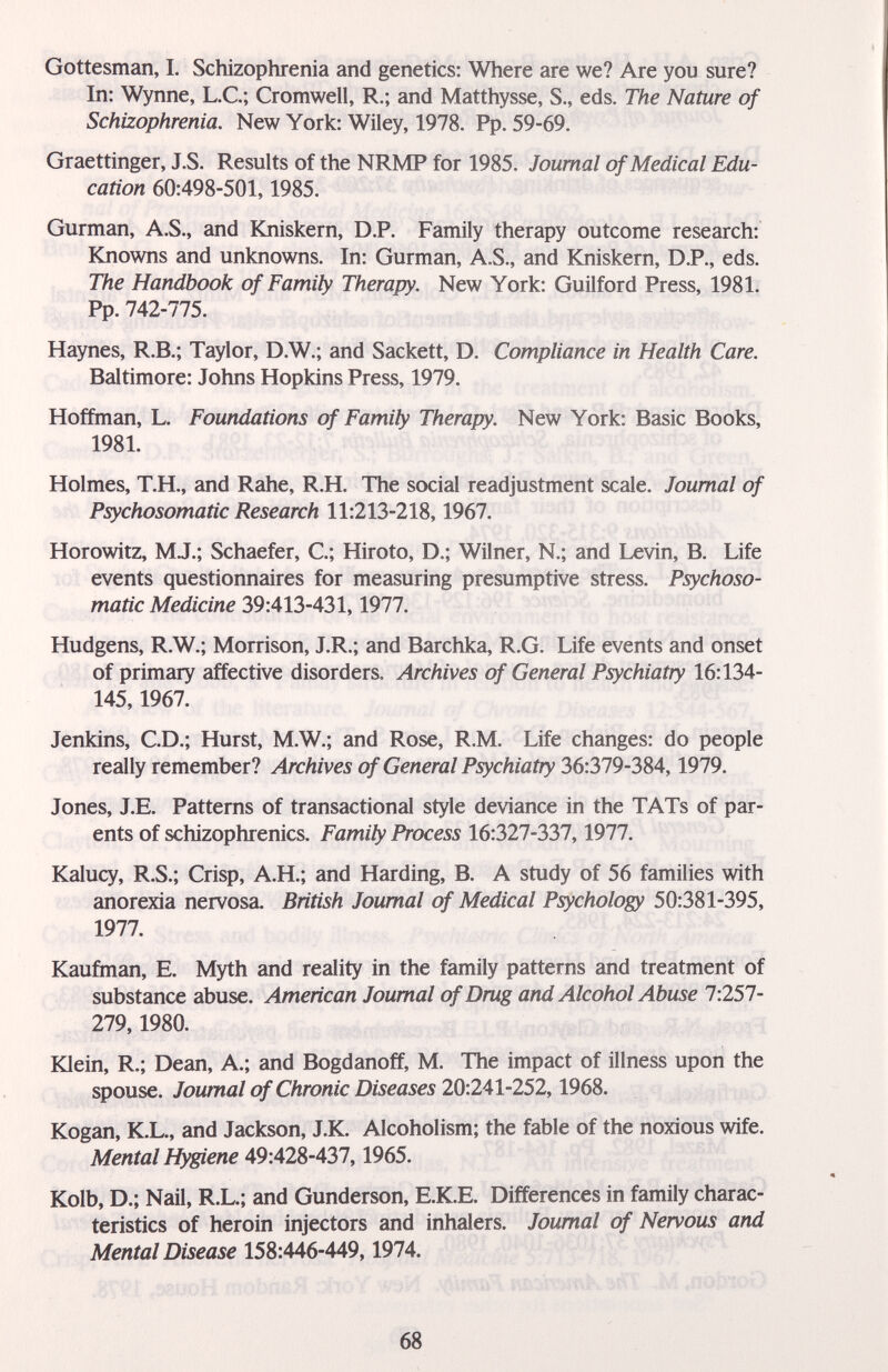 Gottesman, I. Schizophrenia and genetics: Where are we? Are you sure? In: Wynne, L.C; Cromwell, R.; and Matthysse, S., eds. The Nature of Schizophrenia. New York: Wiley, 1978. Pp. 59-69. Graettinger, J.S. Results of the NRMP for 1985. Journal of Medical Edu¬ cation 60:498-501,1985. Gurman, A.S., and Kniskern, D.P. Family therapy outcome research: Knowns and unknowns. In: Gurman, A.S., and Kniskern, D.P., eds. The Handbook of Family Therapy. New York: Guilford Press, 1981. Pp. 742-775. Haynes, R.B.; Taylor, D.W.; and Sackett, D. Compliance in Health Care. Baltimore: Johns Hopkins Press, 1979. Hoffman, L. Foundations of Family Therapy. New York: Basic Books, 1981. Holmes, Т.Н., and Rahe, R.H. The social readjustment scale. Joumal of Psychosomatic Research 11:213-218,1967. Horowitz, MJ.; Schaefer, C.; Hiroto, D.; Wilner, N.; and Levin, B. Life events questionnaires for measuring presumptive stress. Psychoso¬ matic Medicine 39:413-431,1977. Hudgens, R.W.; Morrison, J.R.; and Barchka, R.G. Life events and onset of primary affective disorders. Archives of General Psychiatry 16:134- 145,1967. Jenkins, CD.; Hurst, M.W.; and Rose, R.M. Life changes: do people really remember? Archives of General Psychiatry 36:319-3S4,1979. Jones, J.E. Patterns of transactional style deviance in the TATs of par¬ ents of schizophienics. Family Process 16:327-337,1977. Kalucy, R.S.; Crisp, A.H.; and Harding, B. A study of 56 families with anorexia nervosa. British Joumal of Medical Psychology 50:381-395, 1977. Kauñnan, E. Myth and reality in the family patterns and treatment of substance abuse. American Joumal of Drug and Alcohol Abuse 7:257- 279,1980. iOein, R.; Dean, A.; and Bogdanoff, M. The impact of illness upon the spouse. Joumal of Chronic Diseases 20:241-252,1968. Kogan, K.L., and Jackson, J.K. Alcoholism; the fable of the noxious wife. Mental Hygiene 49:428-437,1965. Kolb, D.; Nail, R.L.; and Gunderson, E.K.E. Differences in family charac¬ teristics of heroin injectors and inhalers. Joumal of Nervous and Mental Disease 15S:446-449,1914. 68