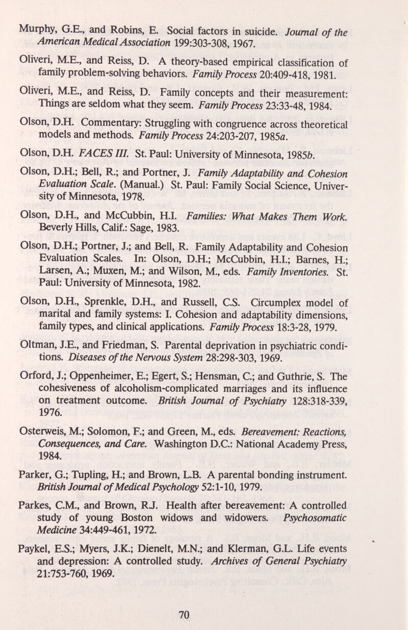 МифЬу, G.E., and Robins, E. Social factors in suicide. Journal of the American Medical Association 199:303-308,1967. Oliveri, M.E., and Reiss, D. A theory-based empirical classification of family problem-solving behaviors. Family Process 20:409-418,1981. Oliveri, M.E., and Reiss, D. Family concepts and their measurement: Things are seldom what they seem. Family Process 23:33-48,1984. Olson, D.H. Commentary: Struggling with congruence across theoretical models and methods. Family Process 24:203-207,1985a. Olson, D.H. FACES HI. St. Paul: University of Minnesota, 1985£>. Olson, D.H.; Bell, R.; and Portner, J. Family Adaptability and Cohesion Evaluation Scale. (Manual.) St. Paul: Family Social Science, Univer¬ sity of Minnesota, 1978. Olson, D.H., and McCubbin, H.I. Families: What Makes Them Work. Beverly Hills, Calif.: Sage, 1983. Olson, D.H.; Portner, J.; and Bell, R. Family Adaptability and Cohesion Evaluation Scales. In: Olson, D.H.; McCubbin, H.L; Barnes, H.; Larsen, A.; Muxen, M.; and Wilson, M., eds. Family Inventories. St. Paul: University of Minnesota, 1982. Olson, D.H., Sprenkle, D.H., and Russell, C.S. Circumplex model of marital and family systems: I. Cohesion and adaptability dimensions, family types, and clinical applications. Family Process 18:3-28,1979. Oltman, J.E., and Friedman, S. Parental deprivation in psychiatric condi¬ tions. Diseases of the Nervous System 28:298-303,1969. Orford, J.; Oppenheimer, E.; Egert, S.; Hensman, C.; and Guthrie, S. The cohesiveness of alcoholism-complicated marriages and its influence on treatment outcome. British Journal of Psychiatry 128:318-339, 1976. Osterweis, M.; Solomon, F.; and Green, M., eds. Bereavement: Reactions, Consequences, and Care. Washington D.C.: National Academy Press, 1984. Parker, G.; Tupling, H.; and Brown, L.B. A parental bonding instrument. British Journal of Medical Psychology 52:1-10,1979. Parkes, СМ., and Brown, RJ. Health after bereavement: A controlled study of young Boston widows and widowers. Psychosomatic Medicine 34:449-461,1972. Paykel, E.S.; Myers, J.K.; Dienelt, M.N.; and Klerman, G.L. Life events and depression: A controlled study. Archives of General Psychiatry 21:753-760,1969. 70