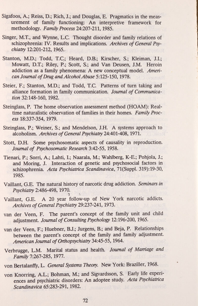 Sigafoos, A.; Reiss, D.; Rich, J.; and Douglas, E. Pragmatics in the meas¬ urement of family functioning: An interpretive framework for methodology. Family Process 24:207-211,1985. Singer, M.T., and Wynne, L.C. Thought disorder and family relations of schizophrenia: IV. Results and implications. Archives of General Psy¬ chiatry 12:201-212,1965.- Stanton, M.D.; Todd, T.C.; Heard, D.B.; Kirscher, S.; Kleiman, J.L; Mowatt, D.T.; Riley, P.; Scott, S.; and Van Deusen, J.M. Heroin addiction as a family phenomena: A new conceptual model. Ameri¬ can Journal of Dmg and Alcohol Abuse 5:125-150,1978. Steier, F.; Stanton, M.D.; and Todd, T.C. Patterns of turn taking and alliance formation in family communication. Journal of Communica¬ tion 32:148-160,1982. Steinglass, P. The home observation assessment method (HOAM): Real¬ time naturalistic observation of families in their homes. Family Proc¬ ess 1S:337-354,1979. Steinglass, P.; Weiner, S.; and Mendelson, J.H. A systems approach to alcoholism. Archives of General Psychiatry 24:401-408,1971. Stott, D.H. Some psychosomatic aspects of causality in reproduction. Journal of Psychosomatic Research 3:42-55,1958. Tienari, P.; Sorri, A.; Lahti, I.; Naarala, M.; Wahlberg, K-E.; Pohjola, J.; and Moring, J. Interaction of genetic and psychosocial factors in schizophrenia. Acta Psychiatrica Scandinavica, 71(Suppl. 319):19-30, 1985. Vaillant, G.E. The natural history of narcotic drug addiction. Seminars in Psychiatry 2:486-498,1970. Vaillant, G.E. A 20 year follow-up of New York narcotic addicts. Archives of General Psychiatry 29:237-241,1973. van der Veen, F. The parent's concept of the family unit and child adjustment. Joumal of Consulting Psychology 12:196-200,1965. van der Veen, F.; Huebner, BJ.; Jürgens, В.; and Beja, P. Relationships between the parent's concept of the family and family adjustment. American Joumal of Orthopsychiatry 34:45-55,1964. Verbrugge, L.M. Marital status and health. Joumal of Marriage and Family 1:261-285,1911. von Bertalanffy, L. General Systems Theory. New York: Braziller, 1968. von Knorring, A.L.; Bohman, M.; and Sigvardsson, S. Early life experi¬ ences and psychiatric disorders: An adoptee study. Acta Psychiatrica Scandinavica 65:283-291,1982. 72