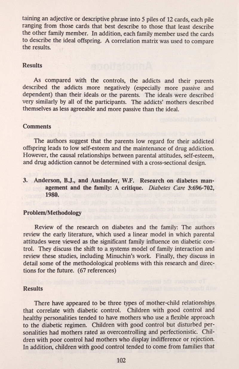 taining an adjective or descriptive phrase into 5 piles of 12 cards, each pile ranging from those cards that best describe to those that least describe the other family member. In addition, each family member used the cards to describe the ideal offspring. A correlation matrix was used to compare the results. Results As compared with the controls, the addicts and their parents described the addicts more negatively (especially more passive and dependent) than their ideals or the parents. The ideals were described very similarly by all of the participants. The addicts' mothers described themselves as less agreeable and more passive than the ideal. Comments The authors suggest that the parents low regard for their addicted offspring leads to low self-esteem and the maintenance of drug addiction. However, the causal relationships between parental attitudes, self-esteem, and drug addiction cannot be determined with a cross-sectional design. 3. Anderson, BJ., and Auslander, W.F. Research on diabetes man¬ agement and the family: A critique. Diabetes Care 3:696-702, 1980. Problem/Methodology Review of the research on diabetes and the family: The authors review the early literature, which used a linear model in which parental attitudes were viewed as the significant family influence on diabetic con¬ trol. They discuss the shift to a systems model of family interaction and review these studies, including Minuchin's work. Finally, they discuss in detail some of the methodological problems with this research and direc¬ tions for the future. (67 references) Results There have appeared to be three types of mother-child relationships that correlate with diabetic control. Children with good control and healthy personalities tended to have mothers who use a flexible approach to the diabetic regimen. Children with good control but disturbed per¬ sonalities had mothers rated as overcontrolling and perfectionistic. Chil¬ dren with poor control had mothers who display indifference or rejection. In addition, children with good control tended to come from families that 102