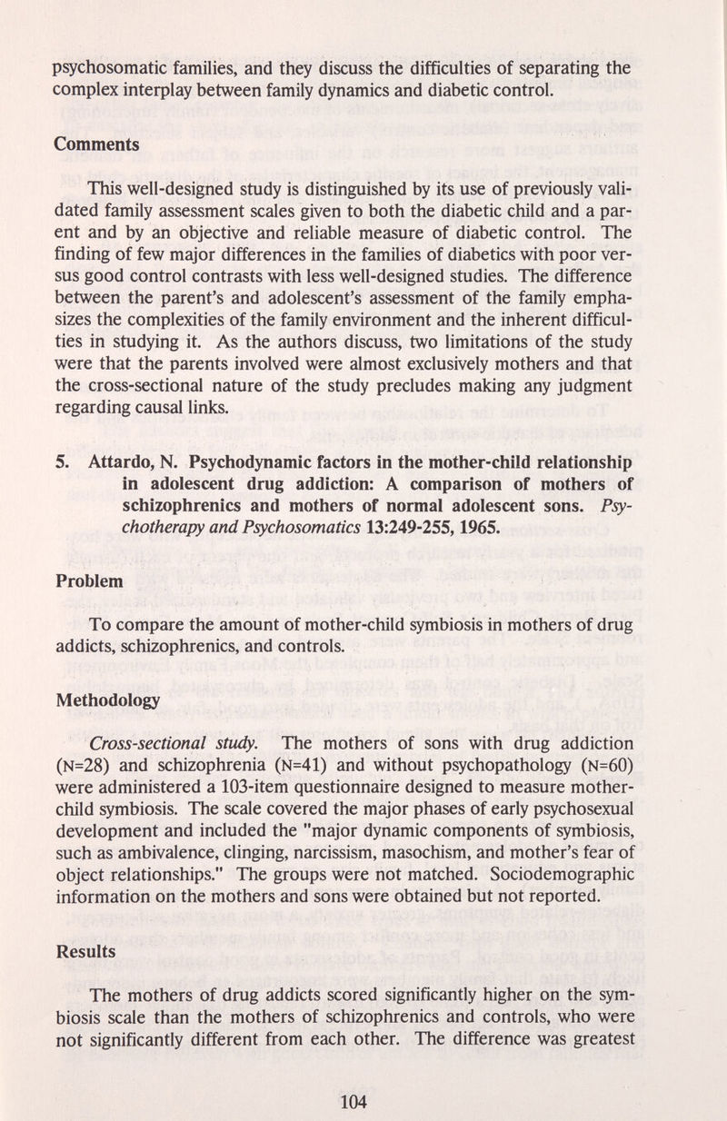 psychosomatic families, and they discuss the difficulties of separating the complex inteфlay between family dynamics and diabetic control. Comments This well-designed study is distinguished by its use of previously vali¬ dated family assessment scales given to both the diabetic child and a par¬ ent and by an objective and reliable measure of diabetic control. The finding of few major differences in the families of diabetics with poor ver¬ sus good control contrasts with less well-designed studies. The difference between the parent's and adolescent's assessment of the family empha¬ sizes the complexities of the family environment and the inherent difficul¬ ties in studying it. As the authors discuss, two limitations of the study were that the parents involved were almost exclusively mothers and that the cross-sectional nature of the study precludes making any judgment regarding causal links. 5. Attardo, N. Psychodynamic factors in the mother-child relationship in adolescent drug addiction: A comparison of mothers of schizophrenics and mothers of normal adolescent sons. Psy¬ chotherapy and Psychosomatics 13:249-255,1965. Problem To compare the amount of mother-child symbiosis in mothers of drug addicts, schizophrenics, and controls. Methodology Cross-sectional study. The mothers of sons with drug addiction (N=28) and schizophrenia (N=41) and without psychopathology (N=60) were administered a 103-item questionnaire designed to measure mother- child symbiosis. The scale covered the major phases of early psychosexual development and included the major dynamic components of symbiosis, such as ambivalence, clinging, narcissism, masochism, and mother's fear of object relationships. The groups were not matched. Sociodemographic information on the mothers and sons were obtained but not reported. Results The mothers of drug addicts scored significantly higher on the sym¬ biosis scale than the mothers of schizophrenics and controls, who were not significantly different from each other. The difference was greatest 104