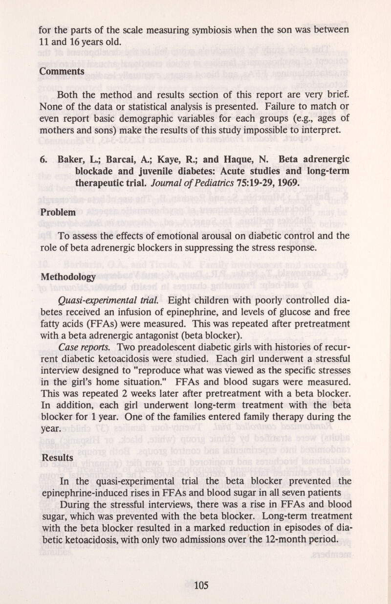 for the parts of the scale measuring symbiosis when the son was between 11 and 16 years old. Comments Both the method and results section of this report are very brief. None of the data or statistical analysis is presented. Failure to match or even report basic demographic variables for each groups (e.g., ages of mothers and sons) make the results of this study impossible to interpret. 6. Baker, L.; Barcai, A.; Kaye, R.; and Haque, N. Beta adrenergic blockade and juvenile diabetes: Acute studies and long-term therapeutic trial. Journal of Pediatrics 75:19-29,1969. Problem To assess the effects of emotional arousal on diabetic control and the role of beta adrenergic blockers in suppressing the stress response. Methodology Quasi-experimental trial. Eight children with poorly controlled dia¬ betes received an infusion of epinephrine, and levels of glucose and free fatty acids (FFAs) were measured. This was repeated after pretreatment with a beta adrenergic antagonist (beta blocker). Case reports. Two preadolescent diabetic girls with histories of recur¬ rent diabetic ketoacidosis were studied. Each girl underwent a stressful interview designed to reproduce what was viewed as the specific stresses in the girl's home situation. FFAs and blood sugars were measured. This was repeated 2 weeks later after pretreatment with a beta blocker. In addition, each girl underwent long-term treatment with the beta blocker for 1 year. One of the families entered family therapy during the year. Results In the quasi-experimental trial the beta blocker prevented the epinephrine-induced rises in FFAs and blood sugar in all seven patients During the stressful interviews, there was a rise in FFAs and blood sugar, which was prevented with the beta blocker. Long-term treatment with the beta blocker resulted in a marked reduction in episodes of dia¬ betic ketoacidosis, with only two admissions over the 12-month period. 105