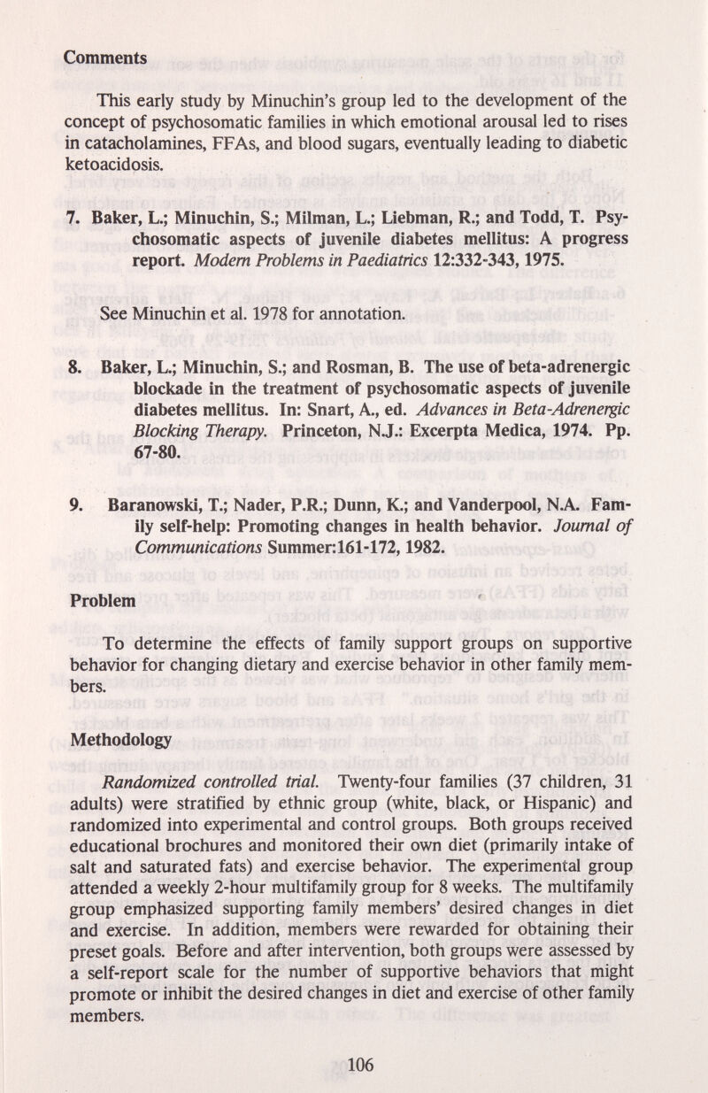 Comments This early study by Minuchin's group led to the development of the concept of psychosomatic families in which emotional arousal led to rises in catacholamines, FFAs, and blood sugars, eventually leading to diabetic ketoacidosis. 7. Baker, L.; Minuchin, S.; Milman, L.; Liebman, R.; and Todd, T. Psy¬ chosomatic aspects of juvenile diabetes mellitus: A progress report. Modem Problems in Paediatrics 12:332-343,1975. See Minuchin et al. 1978 for annotation. 8. Baker, L.; Minuchin, S.; and Rosman, B. The use of beta-adrenergic blockade in the treatment of psychosomatic aspects of juvenile diabetes mellitus. In: Snart, A., ed. Advances in Beta-Adrenergic Blocking Therapy. Princeton, N.J.: Excerpta Medica, 1974. Pp. 67-80. 9. Baranowski, T.; Nader, P.R.; Dunn, K.; and Vanderpool, N.A Fam¬ ily self-help: Promoting changes in health behavior. Journal of Communications Summer:161-172,1982. Problem ' To determine the effects of family support groups on supportive behavior for changing dietary and exercise behavior in other family mem¬ bers. Methodology Randomized controlled trial Twenty-four families (37 children, 31 adults) were stratified by ethnic group (white, black, or Hispanic) and randomized into experimental and control groups. Both groups received educational brochures and monitored their own diet (primarily intake of salt and saturated fats) and exercise behavior. The experimental group attended a weekly 2-hour multifamily group for 8 weeks. The multifamily group emphasized supporting family members' desired changes in diet and exercise. In addition, members were rewarded for obtaining their preset goals. Before and after intervention, both groups were assessed by a self-report scale for the number of supportive behaviors that might promote or inhibit the desired changes in diet and exercise of other family members. 106