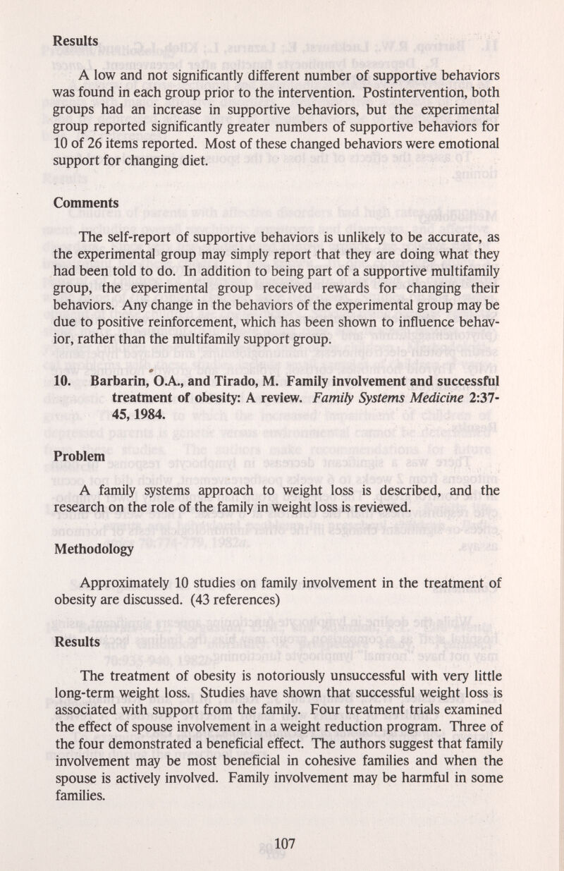 Results A low and not significantly different number of supportive behaviors was found in each group prior to the intervention. Postintervention, both groups had an increase in supportive behaviors, but the experimental group reported significantly greater numbers of supportive behaviors for 10 of 26 items reported. Most of these changed behaviors were emotional support for changing diet. Comments The self-report of supportive behaviors is unlikely to be accurate, as the experimental group may simply report that they are doing what they had been told to do. In addition to being part of a supportive multifamily group, the experimental group received rewards for changing their behaviors. Any change in the behaviors of the experimental group may be due to positive reinforcement, which has been shown to influence behav¬ ior, rather than the multifamily support group. 10. Barbarin, OA., and Tirado, M. Family involvement and successful treatment of obesity: A review. Family Systems Medicine 2:37- 45,1984. Problem A family systems approach to weight loss is described, and the research on the role of the family in weight loss is reviewed. Methodology Approximately 10 studies on family involvement in the treatment of obesity are discussed. (43 references) Results The treatment of obesity is notoriously unsuccessful with very little long-term weight loss. Studies have shown that successful weight loss is associated with support from the family. Four treatment trials examined the effect of spouse involvement in a weight reduction program. Three of the four demonstrated a beneficial effect. The authors suggest that family involvement may be most beneficial in cohesive families and when the spouse is actively involved. Family involvement may be harmful in some families. 107