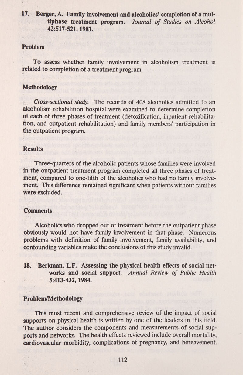 17. Berger, A. Family involvement and alcoholics' completion of a mul¬ tiphase treatment program. Journal of Studies on Alcohol 42:517-521,1981. Problem To assess whether family involvement in alcoholism treatment is related to completion of a treatment program. Methodology Cross-sectional study. The records of 408 alcoholics admitted to an alcoholism rehabilition hospital were examined to determine completion of each of three phases of treatment (detoxification, inpatient rehabilita¬ tion, and outpatient rehabilitation) and family members' participation in the outpatient program. Results Three-quarters of the alcoholic patients whose families were involved in the outpatient treatment program completed all three phases of treat¬ ment, compared to one-fifth of the alcoholics who had no family involve¬ ment. This difference remained significant when patients without families were excluded. Comments Alcoholics who dropped out of treatment before the outpatient phase obviously would not have family involvement in that phase. Numerous problems with definition of family involvement, family availability, and confounding variables make the conclusions of this study invalid. 18. Berkman, L.F. Assessing the physical health effects of social net¬ works and social support. Annual Review of Public Health 5:413-432,1984. Problem/Methodology This most recent and comprehensive review of the impact of social supports on physical health is written by one of the leaders in this field. The author considers the components and measurements of social sup¬ ports and networks. The health effects reviewed include overall mortality, cardiovascular morbidity, complications of pregnancy, and bereavement. 112