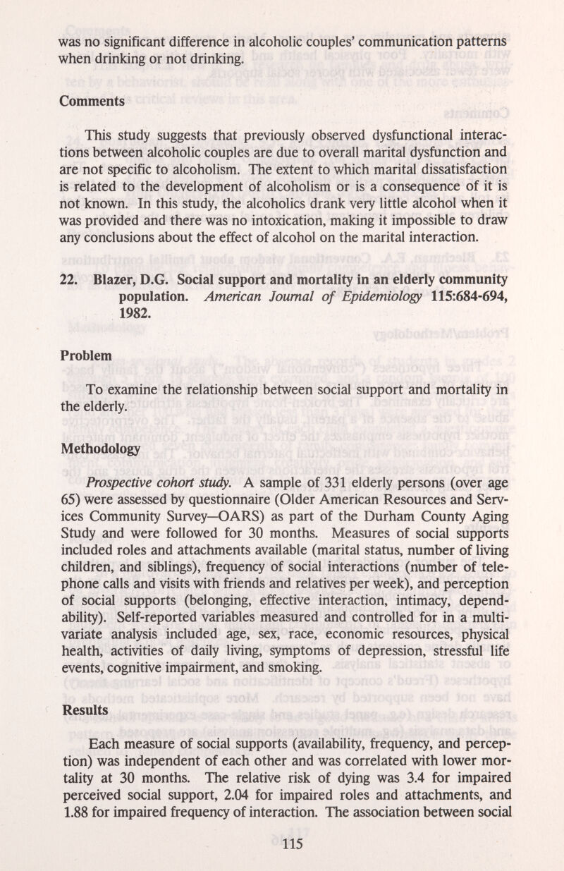 was no significant difference in alcoholic couples' communication patterns when drinking or not drinking. Comments This study suggests that previously observed dysfunctional interac¬ tions between alcoholic couples are due to overall marital dysfunction and are not specific to alcoholism. The extent to which marital dissatisfaction is related to the development of alcoholism or is a consequence of it is not known. In this study, the alcoholics drank very little alcohol when it was provided and there was no intoxication, making it impossible to draw any conclusions about the effect of alcohol on the marital interaction. 22. Blazer, D.G. Social support and mortality in an elderly community population. American Journal of Epidemiology 115:684-694, 1982. Problem To examine the relationship between social support and mortality in the elderly. Methodology Prospective cohort study. A sample of 331 elderly persons (over age 65) were assessed by questionnaire (Older American Resources and Serv¬ ices Community Survey—OARS) as part of the Durham County Aging Study and were followed for 30 months. Measures of social supports included roles and attachments available (marital status, number of living children, and siblings), frequency of social interactions (number of tele¬ phone calls and visits with fi*iends and relatives per week), and perception of social supports (belonging, effective interaction, intimacy, depend¬ ability). Self-reported variables measured and controlled for in a multi¬ variate analysis included age, sex, race, economic resources, physical health, activities of daily living, symptoms of depression, stressful life events, cognitive impairment, and smoking. Results Each measure of social supports (availability, frequency, and percep¬ tion) was independent of each other and was correlated with lower mor¬ tality at 30 months. The relative risk of dying was 3.4 for impaired perceived social support, 2.04 for impaired roles and attachments, and 1.88 for impaired frequency of interaction. The association between social 115