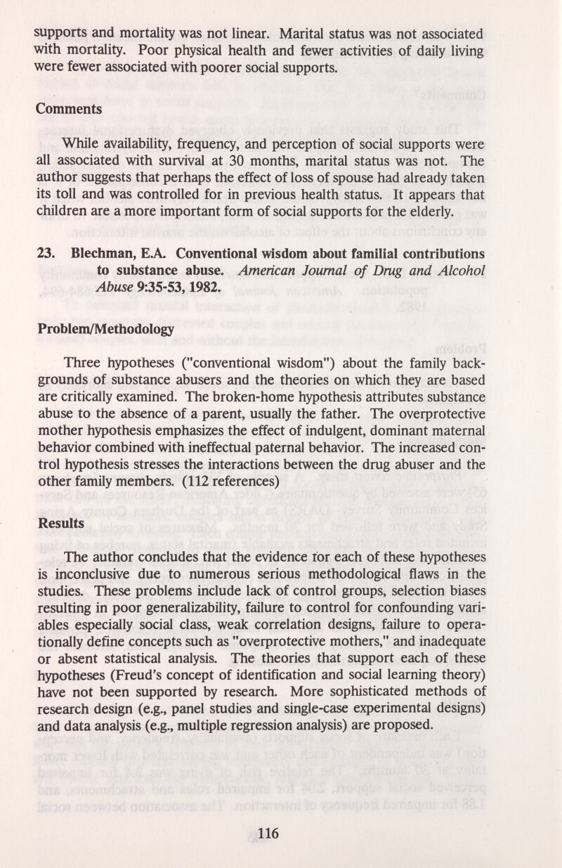 supports and mortality was not linear. Marital status was not associated with mortality. Poor physical health and fewer activities of daily living were fewer associated with poorer social supports. Comments While availability, frequency, and perception of social supports were all associated with survival at 30 months, marital status was not. The author suggests that perhaps the effect of loss of spouse had already taken its toll and was controlled for in previous health status. It appears that children are a more important form of social supports for the elderly. 23. Blechman, ЕЛ. Conventional wisdom about familial contributions to substance abuse. American Journal of Drug and Alcohol Abuse 9:35-53,1982. Problem/Methodology Three hypotheses (conventional wisdom) about the family back¬ grounds of substance abusers and the theories on which they are based are critically examined. The broken-home hypothesis attributes substance abuse to the absence of a parent, usually the father. The overprotective mother hypothesis emphasizes the effect of indulgent, dominant maternal behavior combined with ineffectual paternal behavior. The increased con¬ trol hypothesis stresses the interactions between the drug abuser and the other family members. (112 references) Results The author concludes that the evidence for each of these hypotheses is inconclusive due to numerous serious methodological flaws in the studies. These problems include lack of control groups, selection biases resulting in poor generalizability, failure to control for confounding vari¬ ables especially social class, weak correlation designs, failure to opera¬ tionally define concepts such as overprotective mothers, and inadequate or absent statistical analysis. The theories that support each of these hypotheses (Freud's concept of identification and social learning theory) have not been supported by research. More sophisticated methods of research design (e.g., panel studies and single-case experimental designs) and data analysis (e.g., multiple regression analysis) are proposed. 116