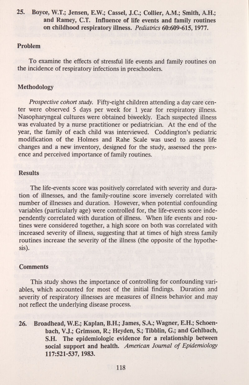 25. Воусе, W.T.; Jensen, E.W.; Cassel, J.C.; Collier, A.M.; Smith, A.H.; and Ramey, C.T. Influence of life events and family routines on childhood respiratory illness. Pediatrics 60:609-615,1977. Problem To examine the effects of stressful life events and family routines on the incidence of respiratory infections in preschoolers. Methodology Prospective cohort study. Fifty-eight children attending a day care cen¬ ter were observed 5 days per week for 1 year for respiratory illness. Nasopharyngeal cultures were obtained biweekly. Each suspected illness was evaluated by a nurse practitioner or pediatrician. At the end of the year, the family of each child was interviewed. Coddington's pediatric modification of the Holmes and Rahe Scale was used to assess life changes and a new inventory, designed for the study, assessed the pres¬ ence and perceived importance of family routines. Results The life-events score was positively correlated with severity and dura¬ tion of illnesses, and the family-routine score inversely correlated with number of illnesses and duration. However, when potential confounding variables (particularly age) were controlled for, the life-events score inde¬ pendently correlated with duration of illness. When life events and rou¬ tines were considered together, a high score on both was correlated with increased severity of illness, suggesting that at times of high stress family routines increase the severity of the illness (the opposite of the hypothe¬ sis). Comments This study shows the importance of controlling for confounding vari¬ ables, which accounted for most of the initial findings. Duration and severity of respiratory illnesses are measures of illness behavior and may not reflect the underlying disease process. 26. Broadhead, W.E.; Kaplan, B.H.; James, SA.; Wagner, E.H.; Schoen- bach, V.J.; Crimson, R.; Heyden, S.; Tibblin, G.; and Gehlbach, S.H. The epidemiologic evidence for a relationship between social support and health. American Journal of Epidemiology 117:521-537,1983. 118