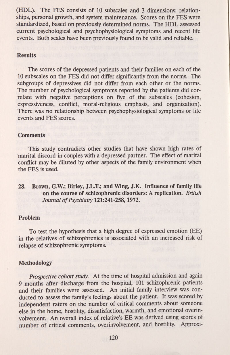 (HDL). The FES consists of 10 subscales and 3 dimensions: relation¬ ships, personal growth, and system maintenance. Scores on the FES were standardized, based on previously determined norms. The HDL assessed current psychological and psychophysiological symptoms and recent life events. Both scales have been previously found to be valid and reliable. Results The scores of the depressed patients and their families on each of the 10 subscales on the FES did not differ significantly from the norms. The subgroups of depressives did not differ from each other or the norms. The number of psychological symptoms reported by the patients did cor¬ relate with negative perceptions on five of the subscales (cohesion, expressiveness, conflict, moral-religious emphasis, and organization). There was no relationship between psychophysiological symptoms or life events and FES scores. Comments This study contradicts other studies that have shown high rates of marital discord in couples with a depressed partner. The effect of marital conflict may be diluted by other aspects of the family environment when the FES is used. 28. Brown, G.W.; Birley, J.L.T.; and Wing, J.K. Influence of family life on the course of schizophrenic disorders: A replication. British Journal of Psychiatry 121:241-258,1972. Problem To test the hypothesis that a high degree of expressed emotion (EE) in the relatives of schizophrenics is associated with an increased risk of relapse of schizophrenic symptoms. Methodology Prospective cohort study. At the time of hospital admission and again 9 months after discharge from the hospital, 101 schizophrenic patients and their families were assessed. An initial family interview was con¬ ducted to assess the family's feelings about the patient. It was scored by independent raters on the number of critical comments about someone else in the home, hostility, dissatisfaction, warmth, and emotional overin- volvement. An overall index of relative's EE was derived using scores of number of critical comments, overinvolvement, and hostility. Approxi- 120