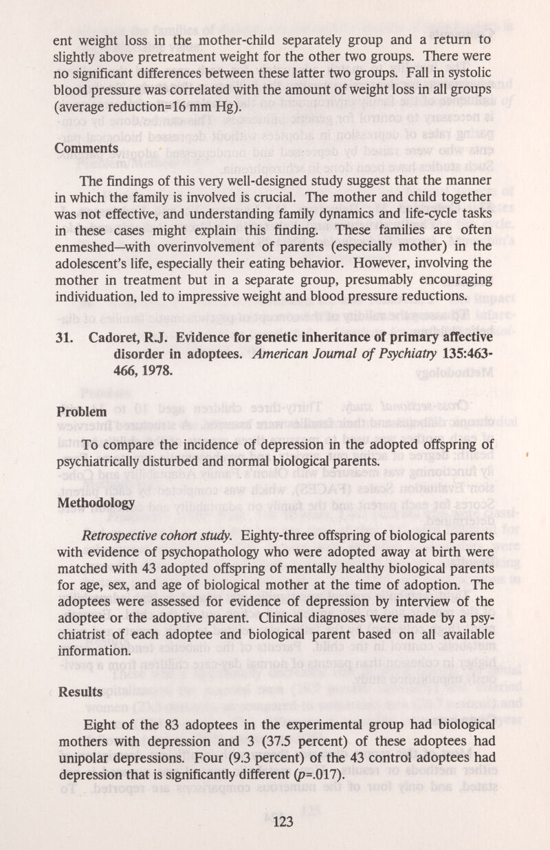 ent weight loss in the mother-child separately group and a return to slightly above pretreatment weight for the other two groups. There were no significant differences between these latter two groups. Fall in systolic blood pressure was correlated with the amount of weight loss in all groups (average reduction=16 mm Hg). Comments The findings of this very well-designed study suggest that the manner in which the family is involved is crucial. The mother and child together was not effective, and understanding family dynamics and life-cycle tasks in these cases might explain this finding. These families are often enmeshed—with overinvolvement of parents (especially mother) in the adolescent's life, especially their eating behavior. However, involving the mother in treatment but in a separate group, presumably encouraging individuation, led to impressive weight and blood pressure reductions. 31. Cadoret, R J. Evidence for genetic inheritance of primary affective disorder in adoptees. American Journal of Psychiatry 135:463- 466,1978. Problem To compare the incidence of depression in the adopted offspring of psychiatrically disturbed and normal biological parents. Methodology Retrospective cohort study. Eighty-three offspring of biological parents with evidence of psychopathology who were adopted away at birth were matched with 43 adopted offspring of mentally healthy biological parents for age, sex, and age of biological mother at the time of adoption. The adoptees were assessed for evidence of depression by interview of the adoptee or the adoptive parent. Clinical diagnoses were made by a psy¬ chiatrist of each adoptee and biological parent based on all available information. Results Eight of the 83 adoptees in the experimental group had biological mothers with depression and 3 (37.5 percent) of these adoptees had unipolar depressions. Four (9.3 percent) of the 43 control adoptees had depression that is significantly different (p=.017). 123
