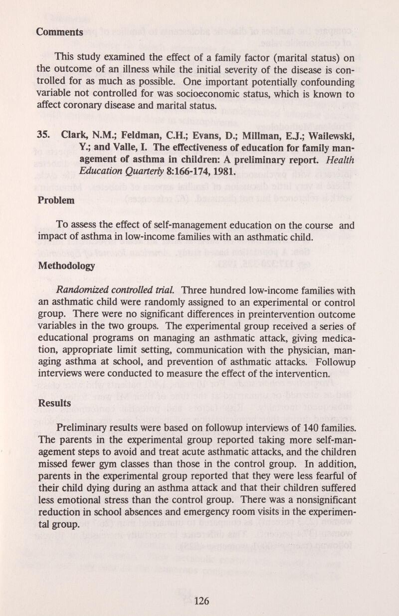 Comments This study examined the effect of a family factor (marital status) on the outcome of an illness while the initial severity of the disease is con¬ trolled for as much as possible. One important potentially confounding variable not controlled for was socioeconomic status, which is known to affect coronary disease and marital status. 35. Clark, N.M.; Feldman, C.H.; Evans, D.; Millman, EJ.; Wailewski, Y.; and Valle, I. The effectiveness of education for family man¬ agement of asthma in children: A preliminary report. Health Education Quarterly 8:166-174,1981. Problem To assess the effect of self-management education on the course and impact of asthma in low-income families with an asthmatic child. Methodology Randomized controlled trial. Three hundred low-income families with an asthmatic child were randomly assigned to an experimental or control group. There were no significant differences in preintervention outcome variables in the two groups. The experimental group received a series of educational programs on managing an asthmatic attack, giving medica¬ tion, appropriate limit setting, communication with the physician, man¬ aging asthma at school, and prevention of asthmatic attacks. Followup interviews were conducted to measure the effect of the intervention. Results Preliminary results were based on followup interviews of 140 families. The parents in the experimental group reported taking more self-man¬ agement steps to avoid and treat acute asthmatic attacks, and the children missed fewer gym classes than those in the control group. In addition, parents in the experimental group reported that they were less fearful of their child dying during an asthma attack and that their children suffered less emotional stress than the control group. There was a nonsignificant reduction in school absences and emergency room visits in the experimen¬ tal group. 126