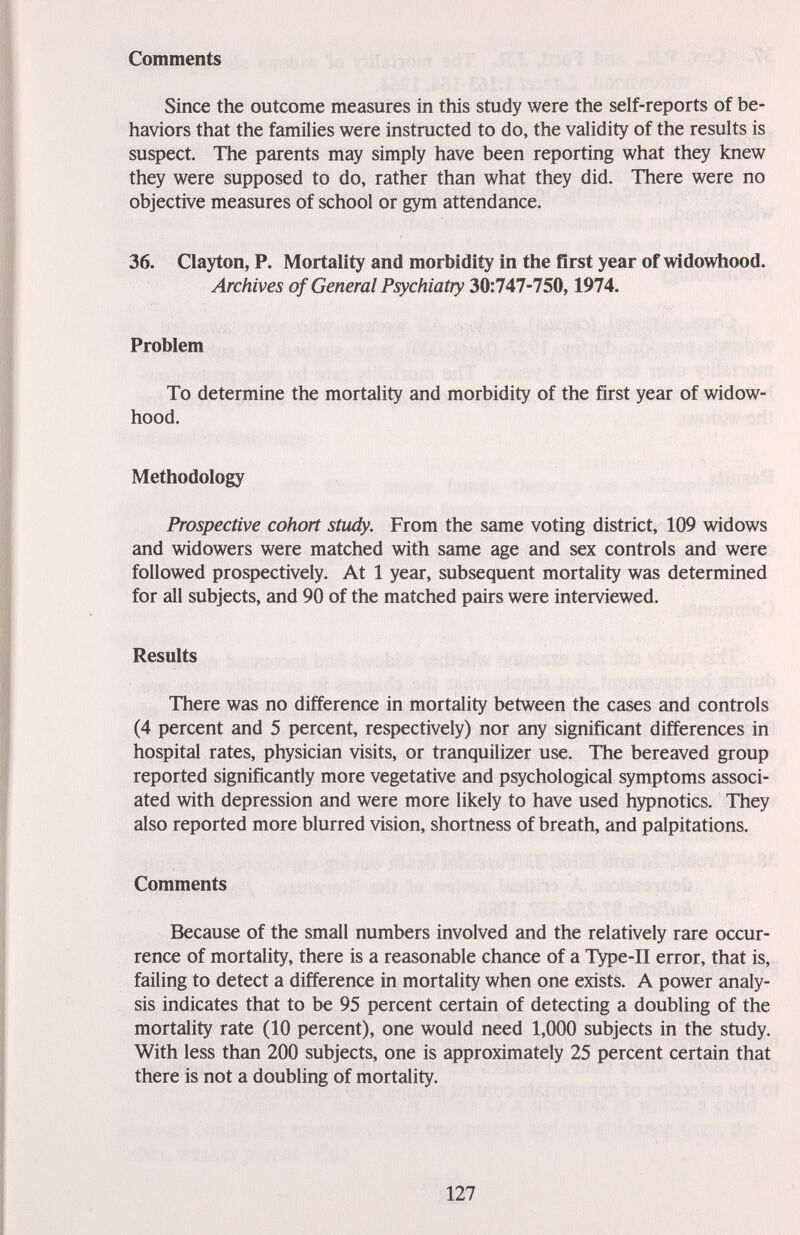 Comments Since the outcome measures in this study were the self-reports of be¬ haviors that the families were instructed to do, the validity of the results is suspect. The parents may simply have been reporting what they knew they were supposed to do, rather than what they did. There were no objective measures of school or gym attendance. 36. Clayton, P. Mortality and morbidity in the first year of widowhood. Archives of General Psychiatry 30:747-750,1974. Problem To determine the mortality and morbidity of the first year of widow¬ hood. Methodology Prospective cohort study. From the same voting district, 109 widows and widowers were matched with same age and sex controls and were followed prospectively. At 1 year, subsequent mortality was determined for all subjects, and 90 of the matched pairs were interviewed. Results There was no difference in mortality between the cases and controls (4 percent and 5 percent, respectively) nor any significant differences in hospital rates, physician visits, or tranquilizer use. The bereaved group reported significantly more vegetative and psychological symptoms associ¬ ated with depression and were more likely to have used hypnotics. They also reported more blurred vision, shortness of breath, and palpitations. Comments Because of the small numbers involved and the relatively rare occur¬ rence of mortality, there is a reasonable chance of a Type-II error, that is, failing to detect a difference in mortality when one exists. A power analy¬ sis indicates that to be 95 percent certain of detecting a doubling of the mortality rate (10 percent), one would need 1,000 subjects in the study. With less than 200 subjects, one is approximately 25 percent certain that there is not a doubling of mortality. 127