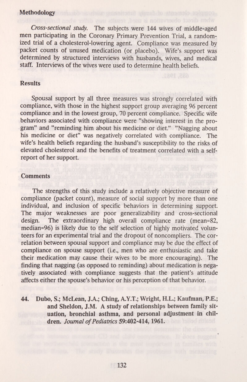 Methodology Cross-sectional study. The subjects were 144 wives of middle-aged men participating in the Coronary Primary Prevention Trial, a random¬ ized trial of a cholesterol-lowering agent. Compliance was measured by packet counts of unused medication (or placebo). Wife's support was determined by structured interviews with husbands, wives, and medical staff. Interviews of the wives were used to determine health beliefs. Results Spousal support by all three measures was strongly correlated with compliance, with those in the highest support group averaging 96 percent compliance and in the lowest group, 70 percent compliance. Specific wife behaviors associated with compliance were showing interest in the pro¬ gram and reminding him about his medicine or diet. Nagging about his medicine or diet was negatively correlated with compliance. The wife's health beliefs regarding the husband's susceptibility to the risks of elevated cholesterol and the benefits of treatment correlated with a self- report of her support. Comments The strengths of this study include a relatively objective measure of compliance (packet count), measure of social support by more than one individual, and inclusion of specific behaviors in determining support. The major weaknesses are poor generalizability and cross-sectional design. The extraordinary high overall compliance rate (mean=82, median=96) is likely due to the self selection of highly motivated volun¬ teers for an experimental trial and the dropout of noncompliers. The cor¬ relation between spousal support and compliance may be due the effect of compliance on spouse support (i.e., men who are enthusiastic and take their medication may cause their wives to be more encouraging). The finding that nagging (as opposed to reminding) about medication is nega¬ tively associated with compliance suggests that the patient's attitude affects either the spouse's behavior or his perception of that behavior. 44. Dubo, S.; McLean, J.A.; Ching, A-Y.T.; Wright, H.L.; Kaufman, P.E.; and Sheldon, J.M. A study of relationships between family sit¬ uation, bronchial asthma, and personal adjustment in chil¬ dren. Journal of Pediatrics 59:402-414,1961. 132