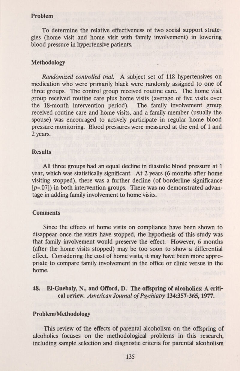 Problem To determine the relative effectiveness of two social support strate¬ gies (home visit and home visit with family involvement) in lowering blood pressure in hypertensive patients. Methodology Randomized controlled trial A subject set of 118 hypertensives on medication who were primarily black were randomly assigned to one of three groups. The control group received routine care. The home visit group received routine care plus home visits (average of five visits over the 18-month intervention period). The family involvement group received routine care and home visits, and a family member (usually the spouse) was encouraged to actively participate in regular home blood pressure monitoring. Blood pressures were measured at the end of 1 and 2 years. Results All three groups had an equal decline in diastolic blood pressure at 1 year, which was statistically significant. At 2 years (6 months after home visiting stopped), there was a further decline (of borderline significance [p=.07]) in both intervention groups. There was no demonstrated advan¬ tage in adding family involvement to home visits. Comments Since the effects of home visits on compliance have been shown to disappear once the visits have stopped, the hypothesis of this study was that family involvement would preserve the effect. However, 6 months (after the home visits stopped) may be too soon to show a differential effect. Considering the cost of home visits, it may have been more appro¬ priate to compare family involvement in the office or clinic versus in the home. 48. El-Guebaly, N., and Offord, D. The offspring of alcoholics: A criti¬ cal review. American Journal of Psychiatry 134:357-365,1977. Problem/Methodology This review of the effects of parental alcoholism on the offspring of alcoholics focuses on the methodological problems in this research, including sample selection and diagnostic criteria for parental alcoholism 135