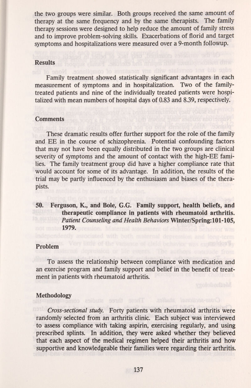 the two groups were similar. Both groups received the same amount of therapy at the same frequency and by the same therapists. The family therapy sessions were designed to help reduce the amount of family stress and to improve problem-solving skills. Exacerbations of florid and target symptoms and hospitalizations were measured over a 9-month followup. Results Family treatment showed statistically significant advantages in each measurement of symptoms and in hospitalization. Two of the family- treated patients and nine of the individually treated patients were hospi¬ talized with mean numbers of hospital days of 0.83 and 8.39, respectively. Comments These dramatic results offer further support for the role of the family and EE in the course of schizophrenia. Potential confounding factors that may not have been equally distributed in the two groups are clinical severity of symptoms and the amount of contact with the high-EE fami¬ lies. The family treatment group did have a higher compliance rate that would account for some of its advantage. In addition, the results of the trial may be partly influenced by the enthusiasm and biases of the thera¬ pists. 50. Ferguson, K., and Bole, G.G. Family support, health beliefs, and therapeutic compliance in patients with rheumatoid arthritis. Patient Counseling and Health Behaviors Winter/Spring: 101-105, 1979. Problem To assess the relationship between compliance with medication and an exercise program and family support and belief in the benefit of treat¬ ment in patients with rheumatoid arthritis. Methodology Cross-sectional study. Forty patients with rheumatoid arthritis were randomly selected from an arthritis clinic. Each subject was interviewed to assess compliance with taking aspirin, exercising regularly, and using prescribed splints. In addition, they were asked whether they believed that each aspect of the medical regimen helped their arthritis and how supportive and knowledgeable their families were regarding their arthritis. 137