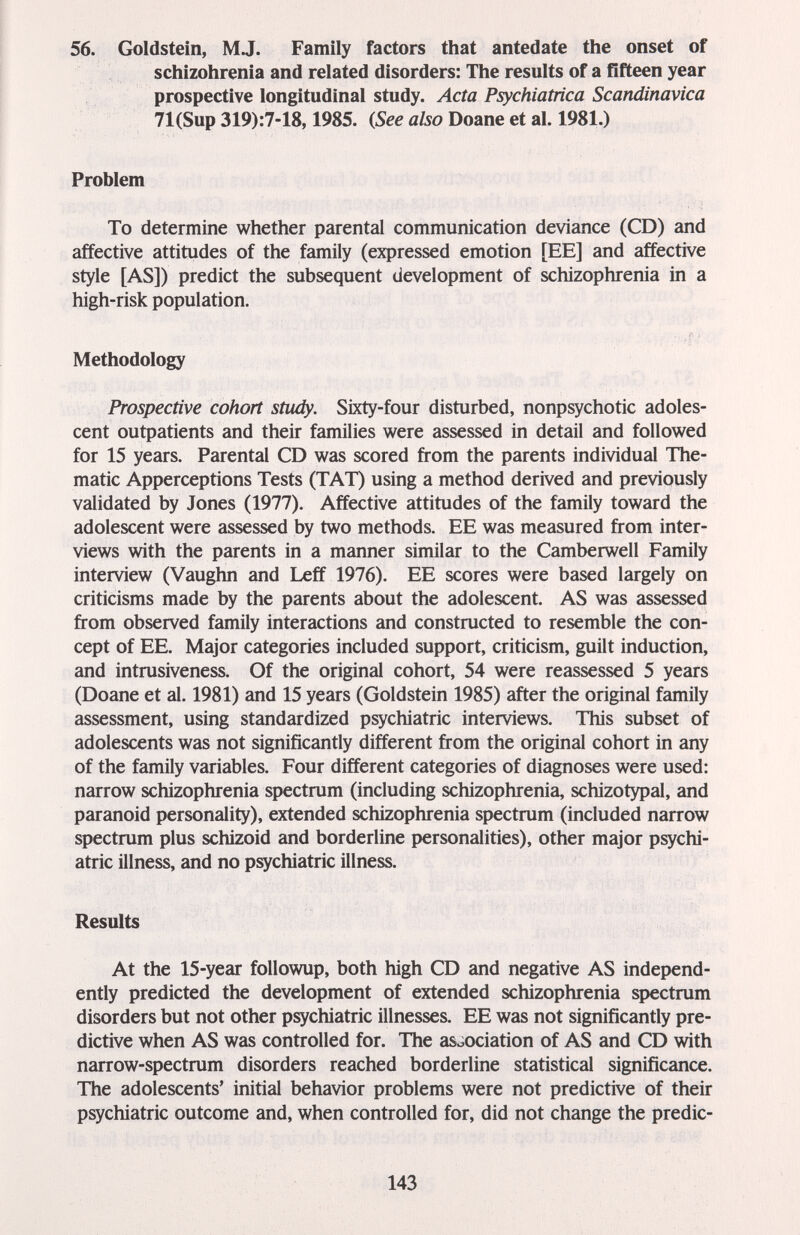 56. Goldstein, MJ. Family factors that antedate the onset of schizohrenia and related disorders: The results of a fifteen year prospective longitudinal study. Acta Psychiatrica Scandinavica 71(Sup 319):7-18,1985. (See a&o Doane et al. 1981.) Problem To determine whether parental communication deviance (CD) and affective attitudes of the family (expressed emotion [EE] and affective style [AS]) predict the subsequent development of schizophrenia in a high-risk population. Methodology Prospective cohort study. Sixty-four disturbed, nonpsychotic adoles¬ cent outpatients and their families were assessed in detail and followed for 15 years. Parental CD was scored from the parents individual The¬ matic Apperceptions Tests (TAT) using a method derived and previously validated by Jones (1977). Affective attitudes of the family toward the adolescent were assessed by two methods. EE was measured from inter¬ views with the parents in a manner similar to the Camberwell Family interview (Vaughn and Leff 1976). EE scores were based largely on criticisms made by the parents about the adolescent. AS was assessed from observed family interactions and constructed to resemble the con¬ cept of EE. Major categories included support, criticism, guilt induction, and intrusiveness. Of the original cohort, 54 were reassessed 5 years (Doane et al. 1981) and 15 years (Goldstein 1985) after the original family assessment, using standardized psychiatric interviews. This subset of adolescents was not significantly different from the original cohort in any of the family variables. Four different categories of diagnoses were used: narrow schizophrenia spectrum (including schizophrenia, schizotypal, and paranoid personality), extended schizophrenia spectrum (included narrow spectrum plus schizoid and borderline personalities), other major psychi¬ atric illness, and no psychiatric illness. Results At the 15-year followup, both high CD and negative AS independ¬ ently predicted the development of extended schizophrenia spectrum disorders but not other psychiatric illnesses. EE was not significantly pre¬ dictive when AS was controlled for. The association of AS and CD with narrow-spectrum disorders reached borderline statistical significance. The adolescents' initial behavior problems were not predictive of their psychiatric outcome and, when controlled for, did not change the predic- 143