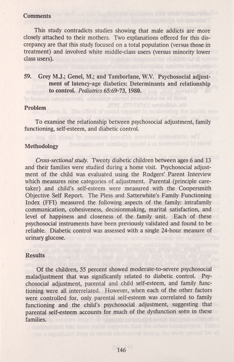 Comments This study contradicts studies showing that male addicts are more closely attached to their mothers. Two explanations offered for this dis¬ crepancy are that this study focused on a total population (versus those in treatment) and involved white middle-class users (versus minority lower class users). 59. Grey M J.; Genel, M.; and Tamborlane, W.V. Psychosocial adjust¬ ment of latency-age diabetics: Determinants and relationship to control. Pediatrics 65:69-73,1980. Problem To examine the relationship between psychosocial adjustment, family functioning, self-esteem, and diabetic control. Methodology Cross-sectional study. Twenty diabetic children between ages 6 and 13 and their families were studied during a home visit. Psychosocial adjust¬ ment of the child was evaluated using the Rodgers' Parent Interview which measures nine categories of adjustment. Parental (principle care¬ taker) and child's self-esteem were measured with the Coopersmith Objective Self Report. The Pless and Satterwhite's Family Functioning Index (FFI) measured the following aspects of the family: intrafamily communication, cohesiveness, decisionmaking, marital satisfaction, and level of happiness and closeness of the family unit. Each of these psychosocial instruments have been previously validated and found to be reliable. Diabetic control was assessed with a single 24-hour measure of urinary glucose. Results Of the children, 55 percent showed moderate-to-severe psychosocial maladjustment that was significantly related to diabetic control. Psy¬ chosocial adjustment, parental and child self-esteem, and family func¬ tioning were all interrelated. However, when each of the other factors were controlled for, only parental self-esteem was correlated to family functioning and the child's psychosocial adjustment, suggesting that parental self-esteem accounts for much of the dysfunction seen in these families. 146