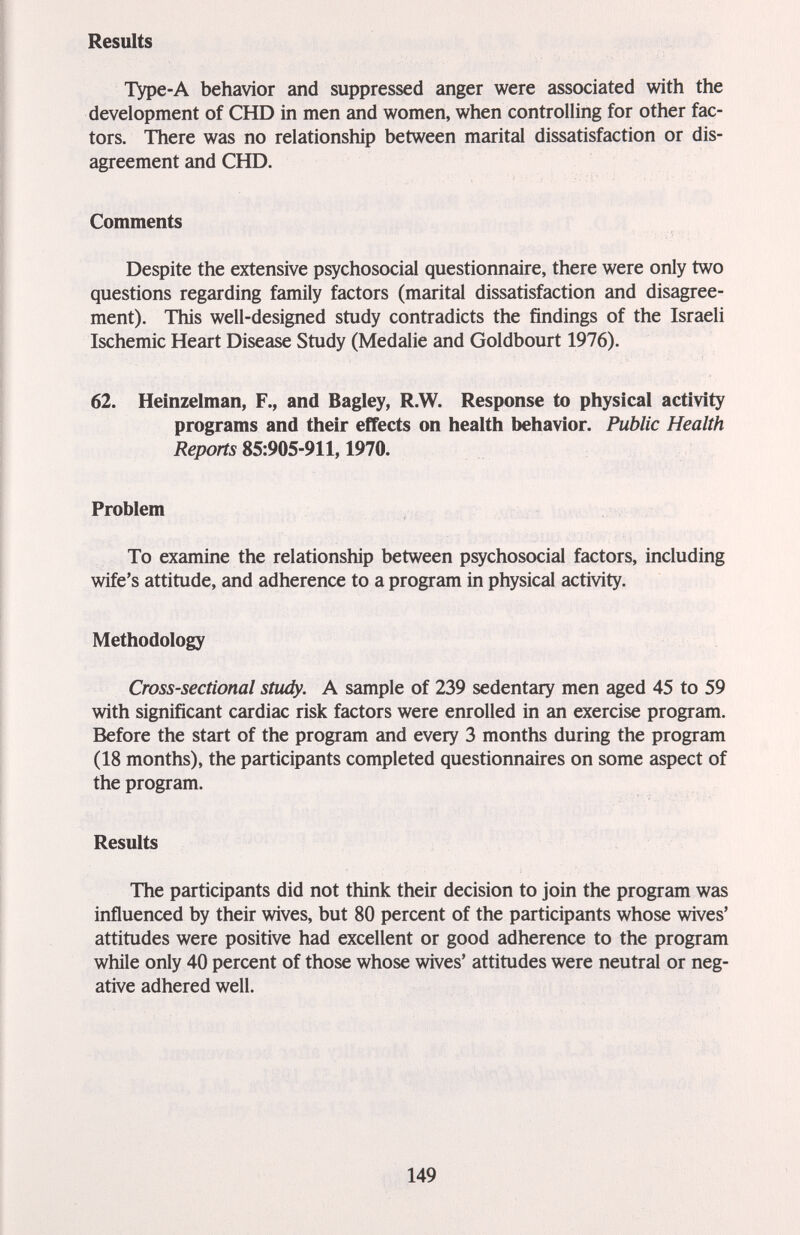 Results ТУре-А behavior and suppressed anger were associated with the development of CHD in men and women, when controlling for other fac¬ tors. There was no relationship between marital dissatisfaction or dis¬ agreement and CHD. Comments Despite the extensive psychosocial questionnaire, there were only two questions regarding family factors (marital dissatisfaction and disagree¬ ment). This well-designed study contradicts the findings of the Israeli Ischemic Heart Disease Study (Medalie and Goldbourt 1976). 62. Heinzelman, F., and Bagley, R.W. Response to physical activity programs and their effects on health behavior. Public Health Reports 85:905-911,1970. Problem To examine the relationship between psychosocial factors, including wife's attitude, and adherence to a program in physical activity. Methodology Cross-sectional stiidy. A sample of 239 sedentary men aged 45 to 59 with significant cardiac risk factors were enrolled in an exercise program. Before the start of the program and every 3 months during the program (18 months), the participants completed questionnaires on some aspect of the program. Results The participants did not think their decision to join the program was influenced by their wives, but 80 percent of the participants whose wives' attitudes were positive had excellent or good adherence to the program while only 40 percent of those whose wives' attitudes were neutral or neg¬ ative adhered well. 149