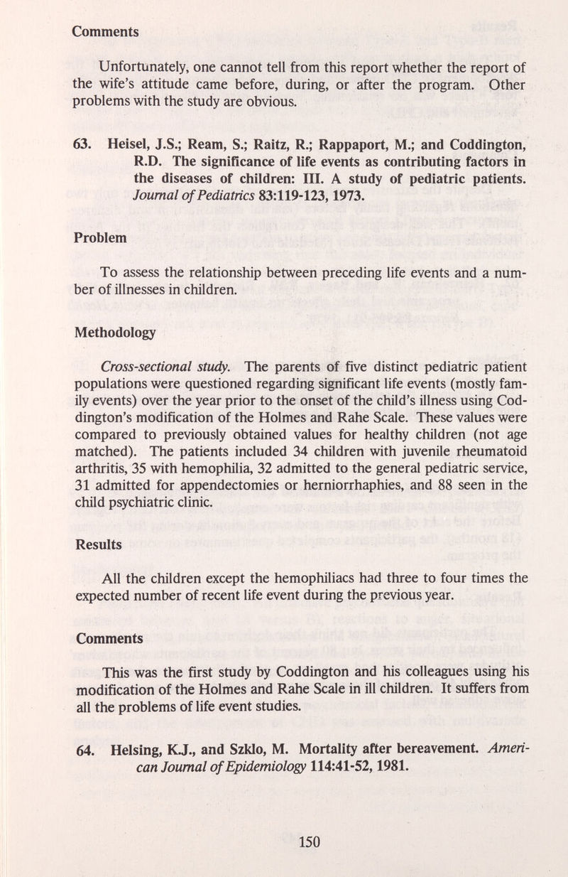 Comments Unfortunately, one cannot tell from this report whether the report of the wife's attitude came before, during, or after the program. Other problems with the study are obvious. 63. Heisel, J.S.; Ream, S.; Raitz, R.; Rappaport, M.; and Coddington, R.D. The significance of life events as contributing factors in the diseases of children: III. A study of pediatric patients. Journal of Pediatrics 83:119-123,1973. Problem To assess the relationship between preceding life events and a num¬ ber of illnesses in children. Methodology Cross-sectional study. The parents of five distinct pediatric patient populations were questioned regarding significant life events (mostly fam¬ ily events) over the year prior to the onset of the child's illness using Cod- dington's modification of the Holmes and Rahe Scale. These values were compared to previously obtained values for healthy children (not age matched). The patients included 34 children with juvenile rheumatoid arthritis, 35 with hemopliilia, 32 admitted to the general pediatric service, 31 admitted for appendectomies or herniorrhaphies, and 88 seen in the child psychiatric clinic. Results All the children except the hemophiliacs had three to four times the expected number of recent life event during the previous year. Comments This was the first study by Coddington and his colleagues using Iiis modification of the Holmes and Rahe Scale in ill children. It suffers from all the problems of life event studies. 64. Heising, KJ., and Szklo, M. Mortality after bereavement. Ameri¬ can Journal of Epidemiology 114:41-52,1981. 150