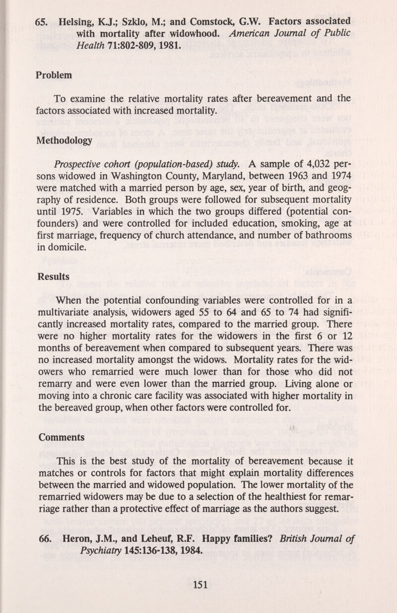 65. Heising, К,J.; Szklo, M.; and Comstock, G.W. Factors associated with mortality after widowhood. American Journal of Public Health 71:802-809,1981. Problem To examine the relative mortality rates after bereavement and the factors associated with increased mortality. Methodology Prospective cohort (population-based) study. A sample of 4,032 per¬ sons widowed in Washington County, Maryland, between 1963 and 1974 were matched with a married person by age, sex, year of birth, and geog¬ raphy of residence. Both groups were followed for subsequent mortality until 1975. Variables in which the two groups differed (potential con- founders) and were controlled for included education, smoking, age at first marriage, frequency of church attendance, and number of bathrooms in domicile. Results When the potential confounding variables were controlled for in a multivariate analysis, widowers aged 55 to 64 and 65 to 74 had signifi¬ cantly increased mortality rates, compared to the married group. There were no higher mortality rates for the widowers in the first 6 or 12 months of bereavement when compared to subsequent years. There was no increased mortality amongst the widows. Mortality rates for the wid¬ owers who remarried were much lower than for those who did not remarry and were even lower than the married group. Living alone or moving into a chronic care facility was associated with higher mortality in the bereaved group, when other factors were controlled for. Comments This is the best study of the mortality of bereavement because it matches or controls for factors that might explain mortality differences between the married and widowed population. The lower mortality of the remarried widowers may be due to a selection of the healthiest for remar¬ riage rather than a protective effect of marriage as the authors suggest. 66. Heron, J.M., and Leheuf, R.F. Happy families? British Journal of Psychiatry 145:136-138,1984. 151