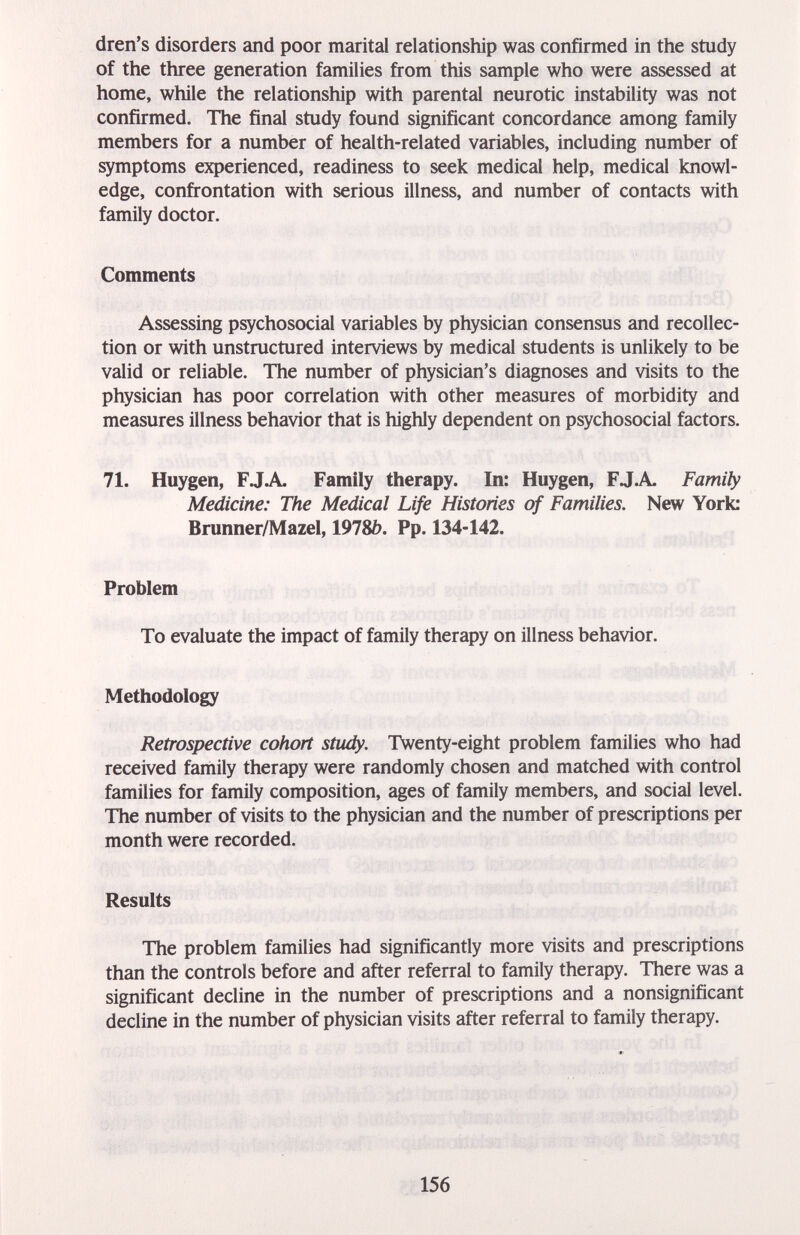 dren's disorders and poor marital relationship was confirmed in the study of the three generation families from this sample who were assessed at home, while the relationship with parental neurotic instability was not confirmed. The final study found significant concordance among family members for a number of health-related variables, including number of symptoms experienced, readiness to seek medical help, medical knowl¬ edge, confrontation with serious illness, and number of contacts with family doctor. Comments Assessing psychosocial variables by physician consensus and recollec¬ tion or with unstructured interviews by medical students is unlikely to be valid or reliable. The number of physician's diagnoses and visits to the physician has poor correlation with other measures of morbidity and measures illness behavior that is highly dependent on psychosocial factors. 71. Huygen, F J A Family therapy. In: Huygen, F J. A. Family Medicine: The Medical Life Histories of Families. New York: Brunner/Mazel, 1978¿). Pp. 134-142. Problem To evaluate the impact of family therapy on illness behavior. Methodology Retrospective cohort study. Twenty-eight problem families who had received family therapy were randomly chosen and matched with control families for family composition, ages of family members, and social level. The number of visits to the physician and the number of prescriptions per month were recorded. Results The problem families had significantly more visits and prescriptions than the controls before and after referral to family therapy. There was a significant decline in the number of prescriptions and a nonsignificant decline in the number of physician visits after referral to family therapy. 156