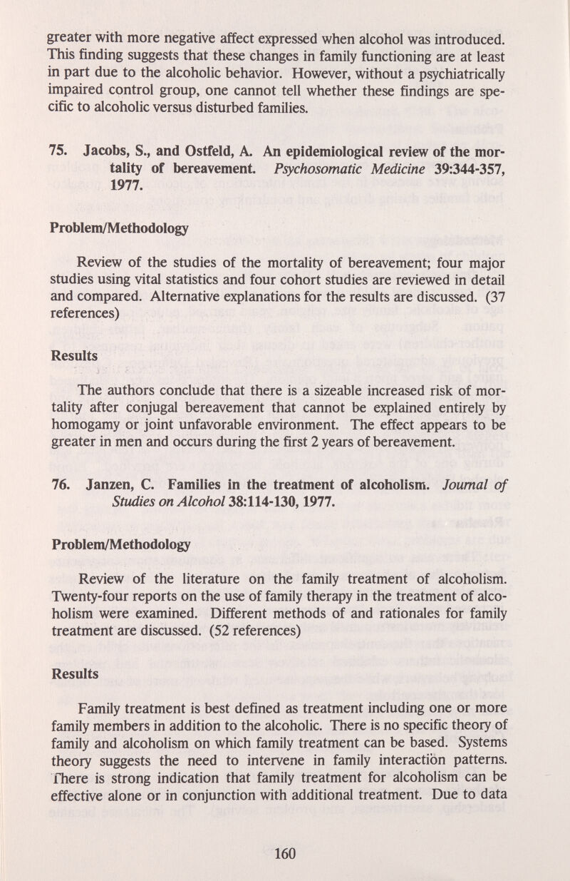 greater with more negative affect expressed when alcohol was introduced. This finding suggests that these changes in family functioning are at least in part due to the alcoholic behavior. However, without a psychiatrically impaired control group, one cannot tell whether these findings are spe¬ cific to alcoholic versus disturbed families. 75. Jacobs, S., and Ostfeld, A, An epidemiological review of the mor¬ tality of bereavement. Psychosomatic Medicine 39:344-357, 1977. Problem/Methodology Review of the studies of the mortality of bereavement; four major studies using vital statistics and four cohort studies are reviewed in detail and compared. Alternative explanations for the results are discussed. (37 references) Results The authors conclude that there is a sizeable increased risk of mor¬ tality after conjugal bereavement that cannot be explained entirely by homogamy or joint unfavorable environment. The effect appears to be greater in men and occurs during the first 2 years of bereavement. 76. Janzen, C. Families in the treatment of alcoholism. Journal of Studies on Alcohol 38:114-130,1977. Problem/Methodology Review of the literature on the family treatment of alcoholism. Twenty-four reports on the use of family therapy in the treatment of alco¬ holism were examined. Different methods of and rationales for family treatment are discussed. (52 references) Results Family treatment is best defined as treatment including one or more family members in addition to the alcoholic. There is no specific theory of family and alcoholism on which family treatment can be based. Systems theory suggests the need to intervene in family interaction patterns. There is strong indication that family treatment for alcoholism can be effective alone or in conjunction with additional treatment. Due to data 160