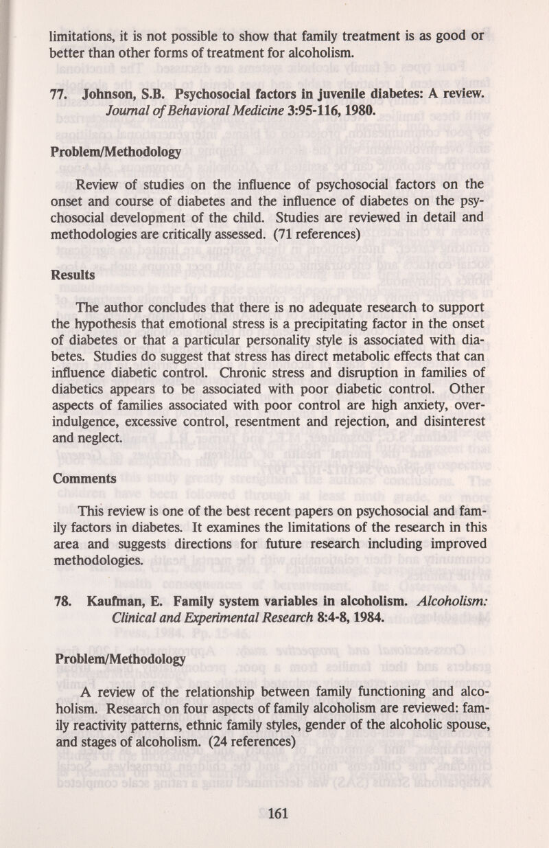 limitations, it is not possible to show that family treatment is as good or better than other forms of treatment for alcoholism. 77. Johnson, S.B. Psychosocial factors in juvenile diabetes: A review. Journal of Behavioral Medicine 3:95-116,1980. Problem/Methodology Review of studies on the influence of psychosocial factors on the onset and course of diabetes and the influence of diabetes on the psy¬ chosocial development of the child. Studies are reviewed in detail and methodologies are critically assessed. (71 references) Results The author concludes that there is no adequate research to support the hypothesis that emotional stress is a precipitating factor in the onset of diabetes or that a particular personality style is associated with dia¬ betes. Studies do suggest that stress has direct metabolic effects that can influence diabetic control. Chronic stress and disruption in families of diabetics appears to be associated with poor diabetic control. Other aspects of families associated with poor control are high anxiety, over¬ indulgence, excessive control, resentment and rejection, and disinterest and neglect. Comments This review is one of the best recent papers on psychosocial and fam¬ ily factors in diabetes. It examines the limitations of the research in this area and suggests directions for future research including improved methodologies. 78. Kauñnan, E. Family system variables in alcoholism. Alcoholism: Clinical and Experimental Research 8:4-8,1984. Problem/Methodology A review of the relationship between family functioning and alco¬ holism. Research on four aspects of family alcoholism are reviewed: fam¬ ily reactivity patterns, ethnic family styles, gender of the alcoholic spouse, and stages of alcoholism. (24 references) 161