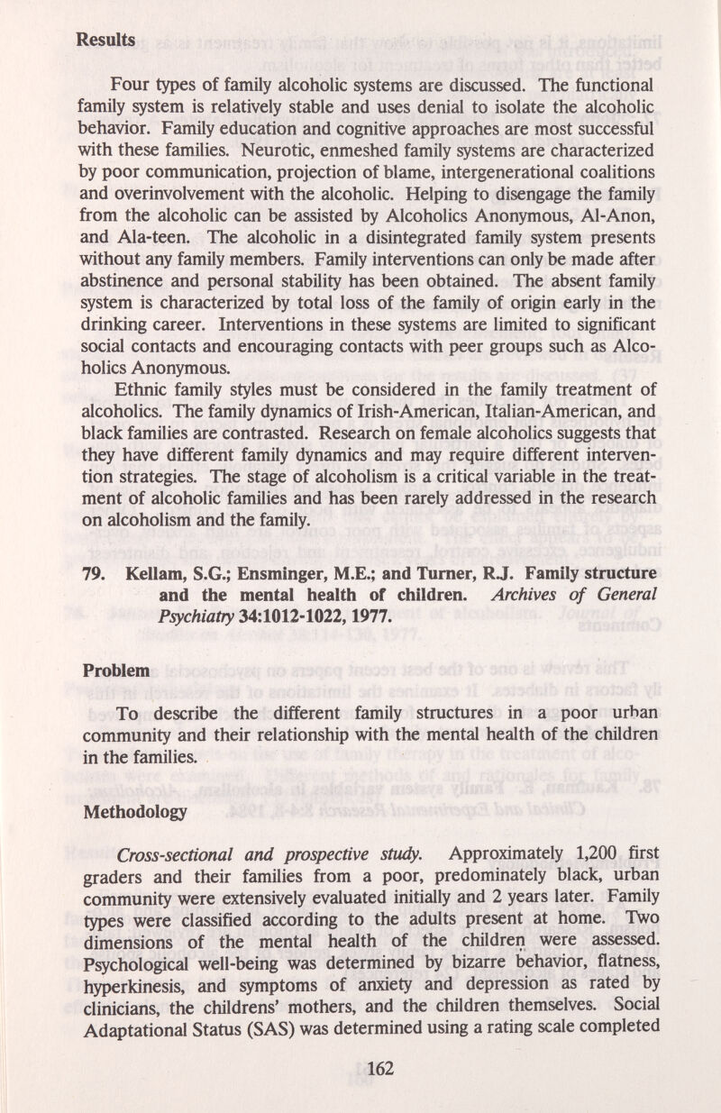 Results Four types of family alcoholic systems are discussed. The functional family system is relatively stable and uses denial to isolate the alcoholic behavior. Family education and cognitive approaches are most successful with these families. Neurotic, enmeshed family systems are characterized by poor communication, projection of blame, intergenerational coalitions and overinvolvement with the alcoholic. Helping to disengage the family from the alcoholic can be assisted by Alcoholics Anonymous, Al-Anon, and Ala-teen. The alcoholic in a disintegrated family system presents without any family members. Family interventions can only be made after abstinence and personal stability has been obtained. The absent family system is characterized by total loss of the family of origin early in the drinking career. Interventions in these systems are limited to significant social contacts and encouraging contacts with peer groups such as Alco¬ holics Anonymous. Ethnic family styles must be considered in the family treatment of alcoholics. The family dynamics of Irish-American, Italian-American, and black families are contrasted. Research on female alcoholics suggests that they have different family dynamics and may require different interven¬ tion strategies. The stage of alcoholism is a critical variable in the treat¬ ment of alcoholic families and has been rarely addressed in the research on alcoholism and the family. 79. Kellam, S.G.; Ensminger, M.E.; and Turner, RJ. Family structure and the mental health of children. Archives of General Psychiatry 34:1012-1022,1977. Problem To describe the different family structures in a poor urban community and their relationship with the mental health of the children in the families. Methodology Cross-sectional and prospective stiidy. Approximately 1,200 first graders and their families from a poor, predominately black, urban community were extensively evaluated initially and 2 years later. Family types were classified according to the adults present at home. Two dimensions of the mental health of the children were assessed. Psychological well-being was determined by bizarre behavior, flatness, hyperkinesis, and symptoms of anxiety and depression as rated by clinicians, the childrens' mothers, and the children themselves. Social Adaptational Status (SAS) was determined using a rating scale completed 162