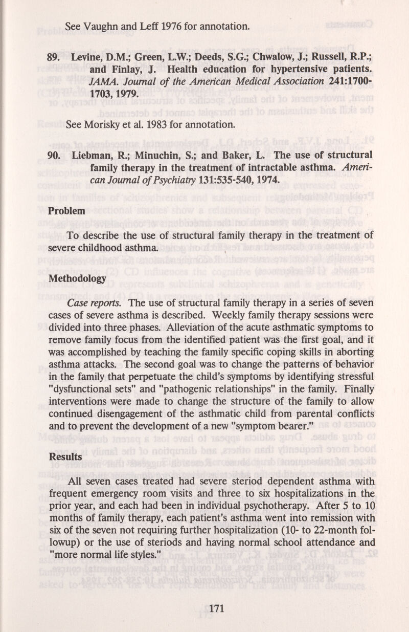 See Vaughn and Leff 1976 for annotation. 89. Levine, D.M.; Green, L.W.; Deeds, S.G.; Chwalow, J.; Russell, R.P.; and Finlay, J. Health education for hypertensive patients. JAMA. Journal of the American Medical Association 241:1700- 1703,1979. See Morisky et al. 1983 for annotation. 90. Liebman, R.; Minuchin, S.; and Baker, L. The use of structural family therapy in the treatment of intractable asthma. Ameri¬ can Journal of Psychiatry 131:535-540,1974. Problem To describe the use of structural family therapy in the treatment of severe childhood asthma. Methodology Case reports. The use of structural family therapy in a series of seven cases of severe asthma is described. Weekly family therapy sessions were divided into three phases. Alleviation of the acute asthmatic symptoms to remove family focus from the identified patient was the first goal, and it was accomplished by teaching the family specific coping skills in aborting asthma attacks. The second goal was to change the patterns of behavior in the family that perpetuate the child's symptoms by identifying stressful dysfunctional sets and pathogenic relationships in the family. Finally interventions were made to change the structure of the family to allow continued disengagement of the asthmatic child from parental conflicts and to prevent the development of a new symptom bearer. Results All seven cases treated had severe steriod dependent asthma with frequent emergency room visits and three to six hospitalizations in the prior year, and each had been in individual psychotherapy. After 5 to 10 months of family therapy, each patient's asthma went into remission with six of the seven not requiring further hospitalization (10- to 22-month fol- lowup) or the use of steriods and having normal school attendance and more normal life styles. 171